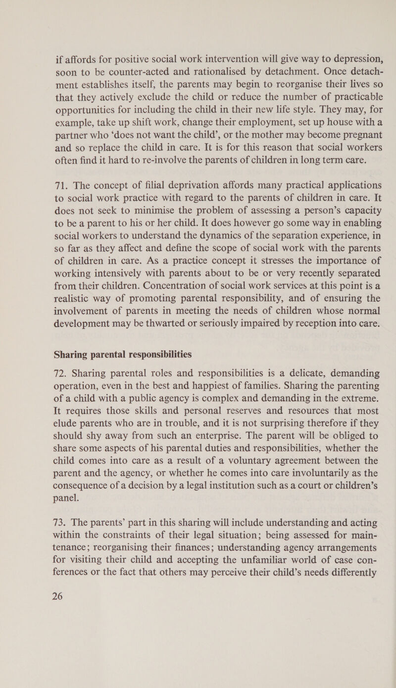 if affords for positive social work intervention will give way to depression, soon to be counter-acted and rationalised by detachment. Once detach- ment establishes itself, the parents may begin to reorganise their lives so that they actively exclude the child or reduce the number of practicable opportunities for including the child in their new life style. They may, for example, take up shift work, change their employment, set up house with a partner who ‘does not want the child’, or the mother may become pregnant and so replace the child in care. It is for this reason that social workers often find it hard to re-involve the parents of children in long term care. 71. The concept of filial deprivation affords many practical applications to social work practice with regard to the parents of children in care. It does not seek to minimise the problem of assessing a person’s capacity to be a parent to his or her child. It does however go some way in enabling social workers to understand the dynamics of the separation experience, in so far as they affect and define the scope of social work with the parents of children in care. As a practice concept it stresses the importance of working intensively with parents about to be or very recently separated from their children. Concentration of social work services at this point is a realistic way of promoting parental responsibility, and of ensuring the involvement of parents in meeting the needs of children whose normal development may be thwarted or seriously impaired by reception into care. Sharing parental responsibilities 72. Sharing parental roles and responsibilities is a delicate, demanding operation, even in the best and happiest of families. Sharing the parenting of a child with a public agency is complex and demanding in the extreme. It requires those skills and personal reserves and resources that most elude parents who are in trouble, and it is not surprising therefore if they should shy away from such an enterprise. The parent will be obliged to share some aspects of his parental duties and responsibilities, whether the child comes into care as a result of a voluntary agreement between the parent and the agency, or whether he comes into care involuntarily as the consequence of a decision by a legal institution such as a court or children’s panel. 73. The parents’ part in this sharing will include understanding and acting within the constraints of their legal situation; being assessed for main- tenance; reorganising their finances; understanding agency arrangements for visiting their child and accepting the unfamiliar world of case con- ferences or the fact that others may perceive their child’s needs differently