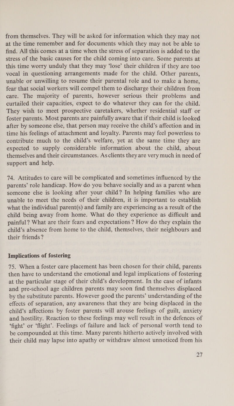 from themselves. They will be asked for information which they may not at the time remember and for documents which they may not be able to find. All this comes at a time when the stress of separation is added to the stress of the basic causes for the child coming into care. Some parents at this time worry unduly that they may ‘lose’ their children if they are too vocal in questioning arrangements made for the child. Other parents, unable or unwilling to resume their parental role and to make a home, fear that social workers will compel them to discharge their children from care. The majority of parents, however serious their problems and curtailed their capacities, expect to do whatever they can for the child. They wish to meet prospective caretakers, whether residential staff or foster parents. Most parents are painfully aware that if their child is looked after by someone else, that person may receive the child’s affection and in time his feelings of attachment and loyalty. Parents may feel powerless to contribute much to the child’s welfare, yet at the same time they are expected to supply considerable information about the child, about themselves and their circumstances. As clients they are very much in need of support and help. 74. Attitudes to care will be complicated and sometimes influenced by the parents’ role handicap. How do you behave socially and as a parent when someone else is looking after your child? In helping families who are unable to meet the needs of their children, it is important to establish what the individual parent(s) and family are experiencing as a result of the child being away from home. What do they experience as difficult and painful? What are their fears and expectations ? How do they explain the child’s absence from home to the child, themselves, their neighbours and their friends? Implications of fostering 75. When a foster care placement has been chosen for their child, parents then have to understand the emotional and legal implications of fostering at the particular stage of their child’s development. In the case of infants and pre-school age children parents may soon find themselves displaced by the substitute parents. However good the parents’ understanding of the effects of separation, any awareness that they are being displaced in the child’s affections by foster parents will arouse feelings of guilt, anxiety and hostility. Reaction to these feelings may well result in the defences of ‘fight’ or ‘flight’. Feelings of failure and lack of personal worth tend to be compounded at this time. Many parents hitherto actively involved with their child may lapse into apathy or withdraw almost unnoticed from his