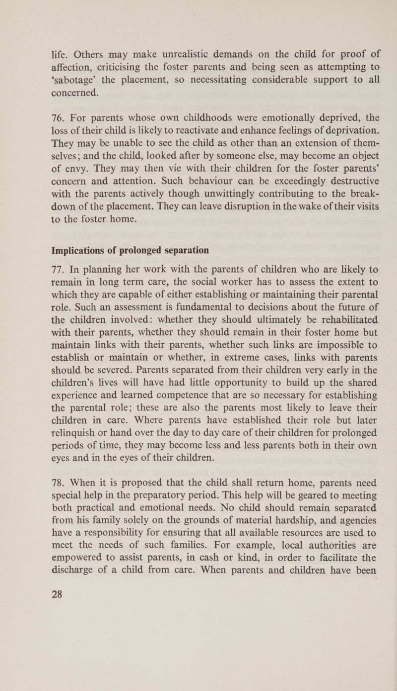 life. Others may make unrealistic demands on the child for proof of affection, criticising the foster parents and being seen as attempting to ‘sabotage’ the placement, so necessitating considerable support to all concerned. 76. For parents whose own childhoods were emotionally deprived, the loss of their child is likely to reactivate and enhance feelings of deprivation. They may be unable to see the child as other than an extension of them- selves; and the child, looked after by someone else, may become an object of envy. They may then vie with their children for the foster parents’ concern and attention. Such behaviour can be exceedingly destructive with the parents actively though unwittingly contributing to the break- down of the placement. They can leave disruption in the wake of their visits to the foster home. Implications of prolonged separation 77. In planning her work with the parents of children who are likely to remain in long term care, the social worker has to assess the extent to which they are capable of either establishing or maintaining their parental role. Such an assessment is fundamental to decisions about the future of the children involved: whether they should ultimately be rehabilitated with their parents, whether they should remain in their foster home but maintain links with their parents, whether such links are impossible to establish or maintain or whether, in extreme cases, links with parents should be severed. Parents separated from their children very early in the children’s lives will have had little opportunity to build up the shared experience and learned competence that are so necessary for establishing the parental role; these are also the parents most likely to leave their children in care. Where parents have established their role but later relinquish or hand over the day to day care of their children for prolonged periods of time, they may become less and less parents both in their own eyes and in the eyes of their children. 78. When it is proposed that the child shall return home, parents need special help in the preparatory period. This help will be geared to meeting both practical and emotional needs. No child should remain separated from his family solely on the grounds of material hardship, and agencies have a responsibility for ensuring that all available resources are used to meet the needs of such families. For example, local authorities are empowered to assist parents, in cash or kind, in order to facilitate the discharge of a child from care. When parents and children have been