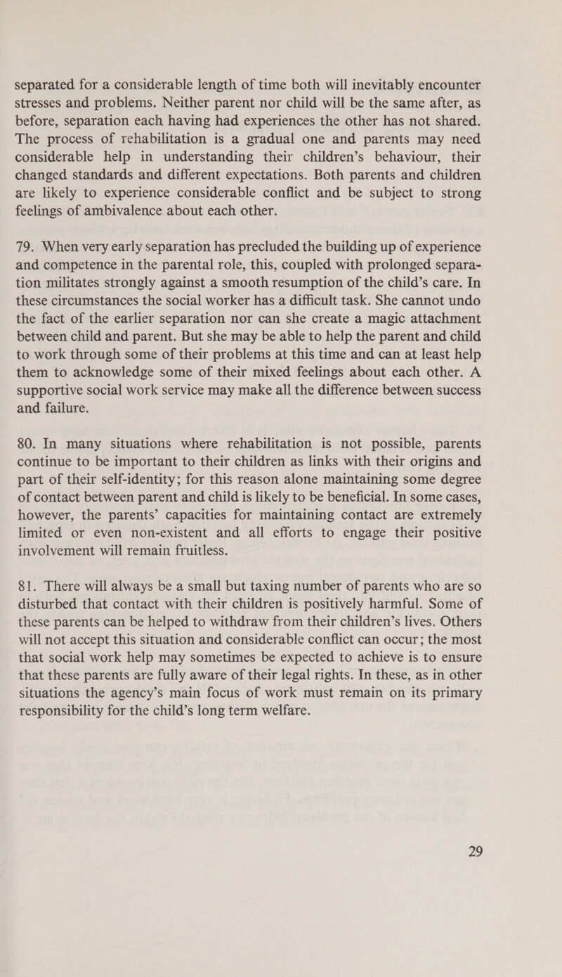 separated for a considerable length of time both will inevitably encounter stresses and problems. Neither parent nor child will be the same after, as before, separation each having had experiences the other has not shared. The process of rehabilitation is a gradual one and parents may need considerable help in understanding their children’s behaviour, their changed standards and different expectations. Both parents and children are likely to experience considerable conflict and be subject to strong feelings of ambivalence about each other. 79. When very early separation has precluded the building up of experience and competence in the parental role, this, coupled with prolonged separa- tion militates strongly against a smooth resumption of the child’s care. In these circumstances the social worker has a difficult task. She cannot undo the fact of the earlier separation nor can she create a magic attachment between child and parent. But she may be able to help the parent and child to work through some of their problems at this time and can at least help them to acknowledge some of their mixed feelings about each other. A supportive social work service may make all the difference between success and failure. 80. In many situations where rehabilitation is not possible, parents continue to be important to their children as links with their origins and part of their self-identity; for this reason alone maintaining some degree of contact between parent and child is likely to be beneficial. In some cases, however, the parents’ capacities for maintaining contact are extremely limited or even non-existent and all efforts to engage their positive involvement will remain fruitless. 81. There will always be a small but taxing number of parents who are so disturbed that contact with their children is positively harmful. Some of these parents can be helped to withdraw from their children’s lives. Others will not accept this situation and considerable conflict can occur; the most that social work help may sometimes be expected to achieve is to ensure that these parents are fully aware of their legal rights. In these, as in other situations the agency’s main focus of work must remain on its primary responsibility for the child’s long term welfare.