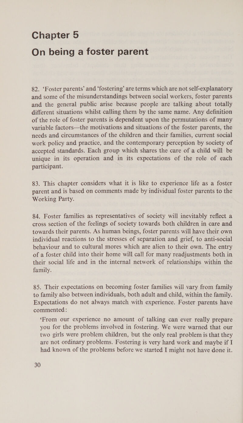 Chapter 5 On being a foster parent 82. ‘Foster parents’ and ‘fostering’ are terms which are not self-explanatory and some of the misunderstandings between social workers, foster parents and the general public arise because people are talking about totally different situations whilst calling them by the same name. Any definition of the role of foster parents is dependent upon the permutations of many variable factors—the motivations and situations of the foster parents, the needs and circumstances of the children and their families, current social work policy and practice, and the contemporary perception by society of accepted standards. Each group which shares the care of a child will be unique in its operation and in its expectations of the role of each participant. 83. This chapter considers what it is like to experience life as a foster parent and is based on comments made by individual foster parents to the Working Party. 84. Foster families as representatives of society will inevitably reflect a cross section of the feelings of society towards both children in care and towards their parents. As human beings, foster parents will have their own individual reactions to the stresses of separation and grief, to anti-social behaviour and to cultural mores which are alien to their own. The entry of a foster child into their home will call for many readjustments both in their social life and in the internal network of relationships within the family. 85. Their expectations on becoming foster families will vary from family to family also between individuals, both adult and child, within the family. Expectations do not always match with experience. Foster parents have commented : ‘From our experience no amount of talking can ever really prepare you for the problems involved in fostering. We were warned that our two girls were problem children, but the only real problem is that they are not ordinary problems. Fostering is very hard work and maybe if I had known of the problems before we started I might not have done it.