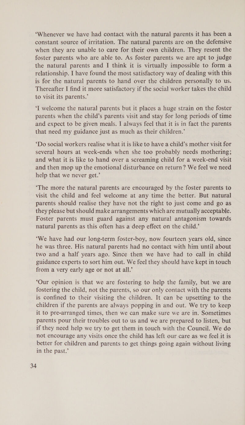 ‘Whenever we have had contact with the natural parents it has been a constant source of irritation. The natural parents are on the defensive when they are unable to care for their own children. They resent the foster parents who are able to. As foster parents we are apt to judge the natural parents and I think it is virtually impossible to form a relationship. I have found the most satisfactory way of dealing with this is for the natural parents to hand over the children personally to us. Thereafter I find it more satisfactory if the social worker takes the child to visit its parents.’ ‘I welcome the natural parents but it places a huge strain on the foster parents when the child’s parents visit and stay for long periods of time and expect to be given meals. I always feel that it is in fact the parents that need my guidance just as much as their children.’ ‘Do social workers realise what it is like to have a child’s mother visit for several hours at week-ends when she too probably needs mothering; and what it is like to hand over a screaming child for a week-end visit and then mop up the emotional disturbance on return? We feel we need help that we never get.’ ‘The more the natural parents are encouraged by the foster parents to visit the child and feel welcome at any time the better. But natural parents should realise they have not the right to just come and go as they please but should make arrangements which are mutually acceptable. Foster parents must guard against any natural antagonism towards natural parents as this often has a deep effect on the child.’ “We have had our long-term foster-boy, now fourteen years old, since he was three. His natural parents had no contact with him until about two and a half years ago. Since then we have had to call in child guidance experts to sort him out. We feel they should have kept in touch from a very early age or not at all.’ ‘Our opinion is that we are fostering to help the family, but we are fostering the child, not the parents, so our only contact with the parents is confined to their visiting the children. It can be upsetting to the children if the parents are always popping in and out. We try to keep it to pre-arranged times, then we can make sure we are in. Sometimes parents pour their troubles out to us and we are prepared to listen, but if they need help we try to get them in touch with the Council. We do not encourage any visits once the child has left our care as we feel it is better for children and parents to get things going again without living in the past.’