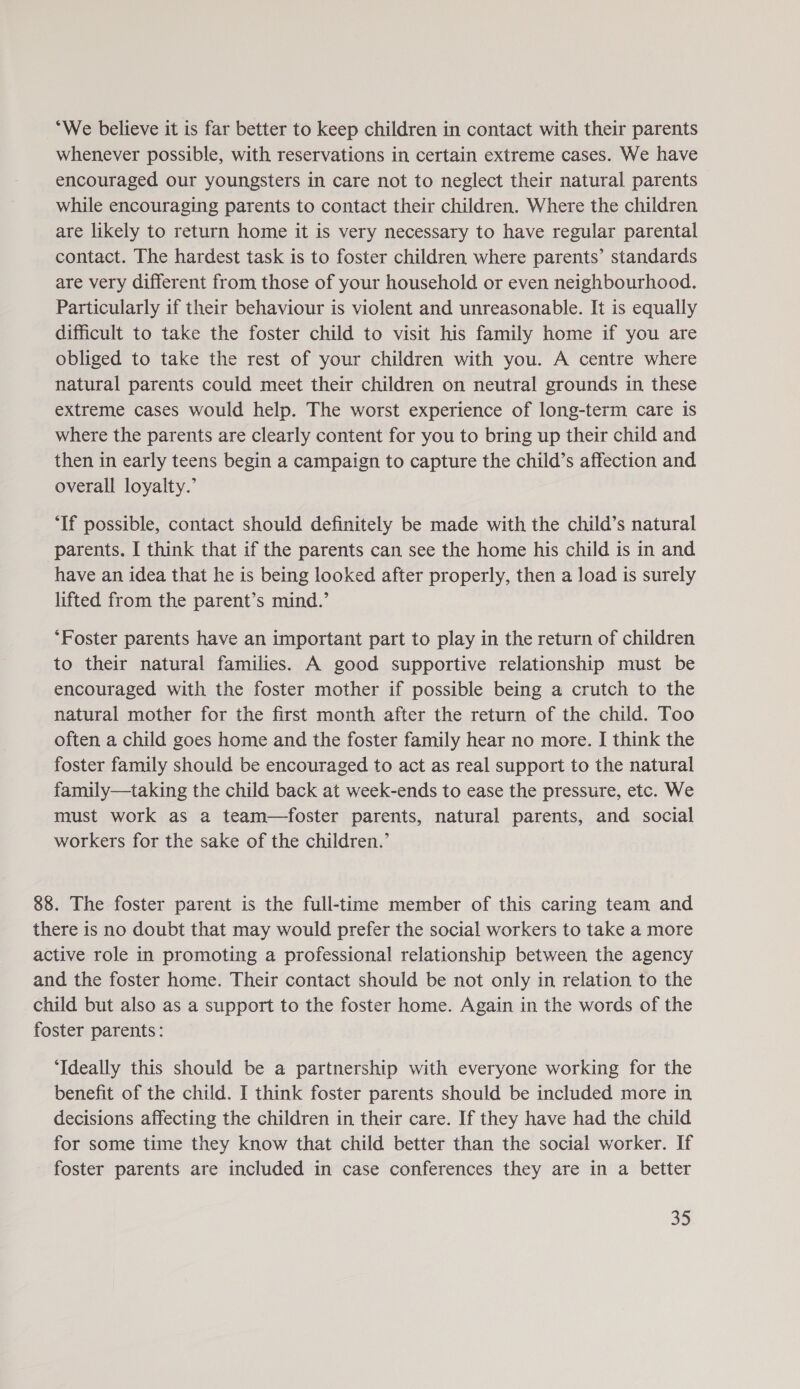 “We believe it is far better to keep children in contact with their parents whenever possible, with reservations in certain extreme cases. We have encouraged our youngsters in care not to neglect their natural parents while encouraging parents to contact their children. Where the children are likely to return home it is very necessary to have regular parental contact. The hardest task is to foster children where parents’ standards are very different from those of your household or even neighbourhood. Particularly if their behaviour is violent and unreasonable. It is equally difficult to take the foster child to visit his family home if you are obliged to take the rest of your children with you. A centre where natural parents could meet their children on neutral grounds in these extreme cases would help. The worst experience of long-term care is where the parents are clearly content for you to bring up their child and then in early teens begin a campaign to capture the child’s affection and overall loyalty.’ ‘If possible, contact should definitely be made with the child’s natural parents. I think that if the parents can see the home his child is in and have an idea that he is being looked after properly, then a load is surely lifted from the parent’s mind.’ ‘Foster parents have an important part to play in the return of children to their natural families. A good supportive relationship must be encouraged with the foster mother if possible being a crutch to the natural mother for the first month after the return of the child. Too often a child goes home and the foster family hear no more. I think the foster family should be encouraged to act as real support to the natural family—taking the child back at week-ends to ease the pressure, etc. We must work as a team—foster parents, natural parents, and social workers for the sake of the children.’ 88. The foster parent is the full-time member of this caring team and there is no doubt that may would prefer the social workers to take a more active role in promoting a professional relationship between the agency and the foster home. Their contact should be not only in relation to the child but also as a support to the foster home. Again in the words of the foster parents: ‘Ideally this should be a partnership with everyone working for the benefit of the child. I think foster parents should be included more in decisions affecting the children in their care. If they have had the child for some time they know that child better than the social worker. If foster parents are included in case conferences they are in a better