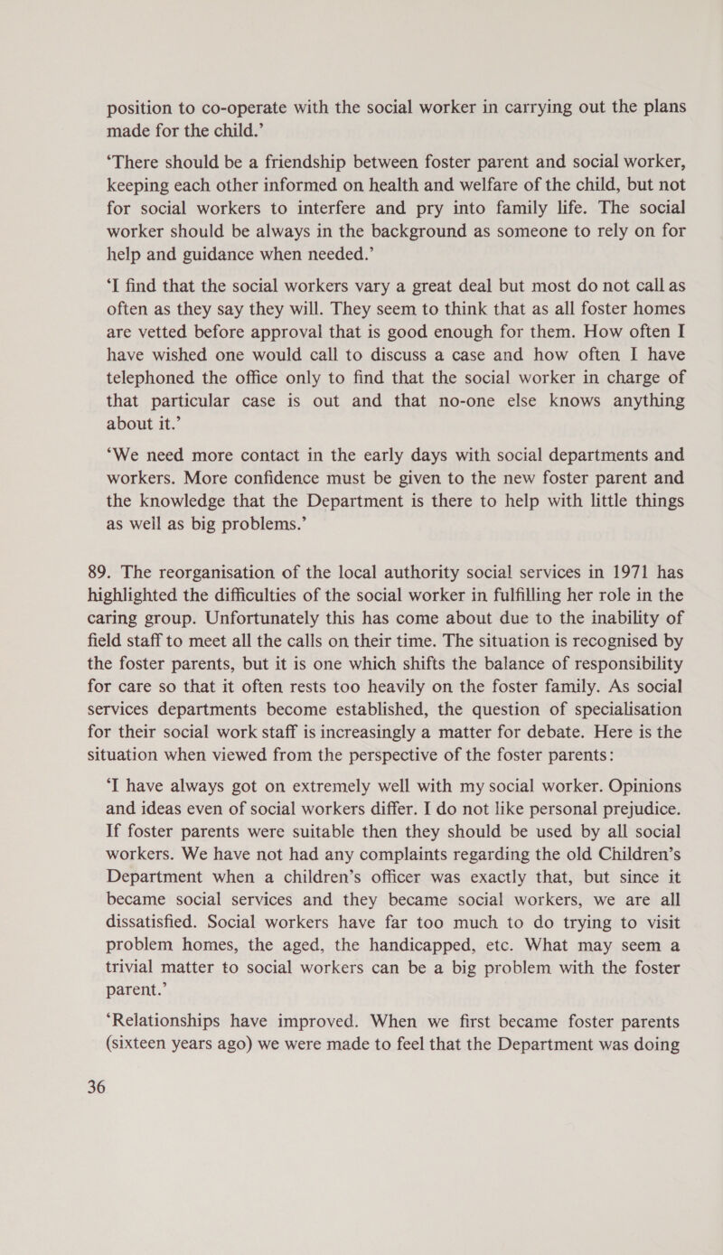 position to co-operate with the social worker in carrying out the plans made for the child.’ ‘There should be a friendship between foster parent and social worker, keeping each other informed on health and welfare of the child, but not for social workers to interfere and pry into family life. The social worker should be always in the background as someone to rely on for help and guidance when needed.’ ‘I find that the social workers vary a great deal but most do not call as often as they say they will. They seem to think that as all foster homes are vetted before approval that is good enough for them. How often I have wished one would call to discuss a case and how often I have telephoned the office only to find that the social worker in charge of that particular case is out and that no-one else knows anything about it.’ “We need more contact in the early days with social departments and workers. More confidence must be given to the new foster parent and the knowledge that the Department is there to help with little things as well as big problems.’ 89. The reorganisation of the local authority social services in 1971 has highlighted the difficulties of the social worker in fulfilling her role in the caring group. Unfortunately this has come about due to the inability of field staff to meet all the calls on their time. The situation is recognised by the foster parents, but it is one which shifts the balance of responsibility for care so that it often rests too heavily on the foster family. As social services departments become established, the question of specialisation for their social work staff is increasingly a matter for debate. Here is the situation when viewed from the perspective of the foster parents: ‘I have always got on extremely well with my social worker. Opinions and ideas even of social workers differ. I do not like personal prejudice. If foster parents were suitable then they should be used by all social workers. We have not had any complaints regarding the old Children’s Department when a children’s officer was exactly that, but since it became social services and they became social workers, we are all dissatisfied. Social workers have far too much to do trying to visit problem homes, the aged, the handicapped, etc. What may seem a trivial matter to social workers can be a big problem with the foster parent.’ ‘Relationships have improved. When we first became foster parents (sixteen years ago) we were made to feel that the Department was doing