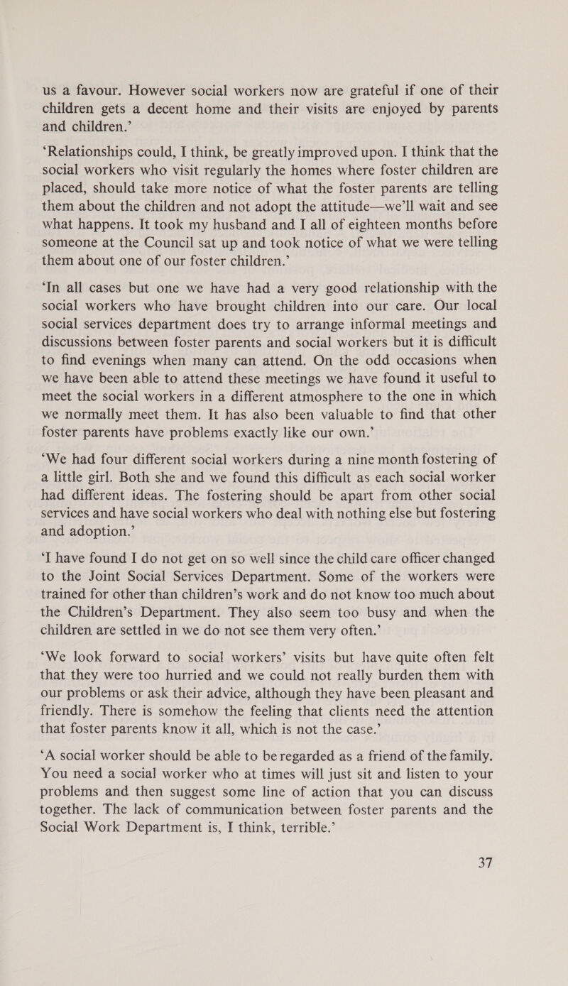 us a favour. However social workers now are grateful if one of their children gets a decent home and their visits are enjoyed by parents and children.’ ‘Relationships could, I think, be greatly improved upon. I think that the social workers who visit regularly the homes where foster children are placed, should take more notice of what the foster parents are telling them about the children and not adopt the attitude—we’ll wait and see what happens. It took my husband and I all of eighteen months before someone at the Council sat up and took notice of what we were telling them about one of our foster children.’ ‘In all cases but one we have had a very good relationship with the social workers who have brought children into our care. Our local social services department does try to arrange informal meetings and discussions between foster parents and social workers but it is difficult to find evenings when many can attend. On the odd occasions when we have been able to attend these meetings we have found it useful to meet the social workers in a different atmosphere to the one in which we normally meet them. It has also been valuable to find that other foster parents have problems exactly like our own.’ “We had four different social workers during a nine month fostering of a little girl. Both she and we found this difficult as each social worker had different ideas. The fostering should be apart from other social services and have social workers who deal with nothing else but fostering and adoption.’ ‘I have found I do not get on so well since the child care officer changed to the Joint Social Services Department. Some of the workers were trained for other than children’s work and do not know too much about the Children’s Department. They also seem too busy and when the children are settled in we do not see them very often.’ ‘We look forward to social workers’ visits but have quite often felt that they were too hurried and we could not really burden them with our problems or ask their advice, although they have been pleasant and friendly. There is somehow the feeling that clients need the attention that foster parents know it all, which is not the case.’ ‘A social worker should be able to be regarded as a friend of the family. You need a social worker who at times will just sit and listen to your problems and then suggest some line of action that you can discuss together. The lack of communication between foster parents and the Social Work Department is, I think, terrible.’