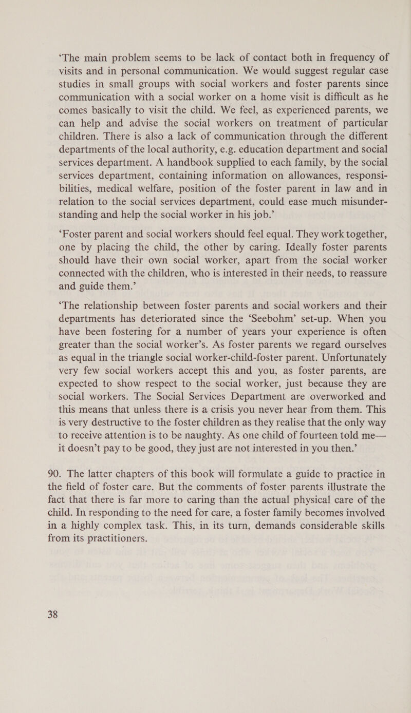 ‘The main problem seems to be lack of contact both in frequency of visits and in personal communication. We would suggest regular case studies in small groups with social workers and foster parents since communication with a social worker on a home visit is difficult as he comes basically to visit the child. We feel, as experienced parents, we can help and advise the social workers on treatment of particular children. There is also a lack of communication through the different departments of the local authority, e.g. education department and social services department. A handbook supplied to each family, by the social services department, containing information on allowances, responsi- bilities, medical welfare, position of the foster parent in law and in relation to the social services department, could ease much misunder- standing and help the social worker in his job.’ ‘Foster parent and social workers should feel equal. They work together, one by placing the child, the other by caring. Ideally foster parents should have their own social worker, apart from the social worker connected with the children, who is interested in their needs, to reassure and guide them.’ ‘The relationship between foster parents and social workers and their departments has deteriorated since the ‘Seebohm’ set-up. When you have been fostering for a number of years your experience is often greater than the social worker’s. As foster parents we regard ourselves as equal in the triangle social worker-child-foster parent. Unfortunately very few social workers accept this and you, as foster parents, are expected to show respect to the social worker, just because they are social workers. The Social Services Department are overworked and this means that unless there is a crisis you never hear from them. This is very destructive to the foster children as they realise that the only way to receive attention is to be naughty. As one child of fourteen told me— it doesn’t pay to be good, they just are not interested in you then.’ 90. The latter chapters of this book will formulate a guide to practice in the field of foster care. But the comments of foster parents illustrate the fact that there is far more to caring than the actual physical care of the child. In responding to the need for care, a foster family becomes involved in a highly complex task. This, in its turn, demands considerable skills from its practitioners.