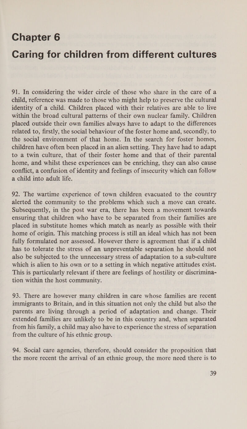 Caring for children from different cultures 91. In considering the wider circle of those who share in the care of a child, reference was made to those who might help to preserve the cultural identity of a child. Children placed with their relatives are able to live within the broad cultural patterns of their own nuclear family. Children placed outside their own families always have to adapt to the differences related to, firstly, the social behaviour of the foster home and, secondly, to the social environment of that home. In the search for foster homes, children have often been placed in an alien setting. They have had to adapt to a twin culture, that of their foster home and that of their parental home, and whilst these experiences can be enriching, they can also cause conflict, a confusion of identity and feelings of insecurity which can follow a child into adult life. 92. The wartime experience of town children evacuated to the country alerted the community to the problems which such a move can create. Subsequently, in the post war era, there has been a movement towards ensuring that children who have to be separated from their families are placed in substitute homes which match as nearly as possible with their home of origin. This matching process is still an ideal which has not been fully formulated nor assessed. However there is agreement that if a child has to tolerate the stress of an unpreventable separation he should not also be subjected to the unnecessary stress of adaptation to a sub-culture which is alien to his own or to a setting in which negative attitudes exist. This is particularly relevant if there are feelings of hostility or discrimina- tion within the host community. 93. There are however many children in care whose families are recent immigrants to Britain, and in this situation not only the child but also the parents are living through a period of adaptation and change. Their extended families are unlikely to be in this country and, when separated from his family, a child may also have to experience the stress of separation from the culture of his ethnic group. 94. Social care agencies, therefore, should consider the proposition that the more recent the arrival of an ethnic group, the more need there is to