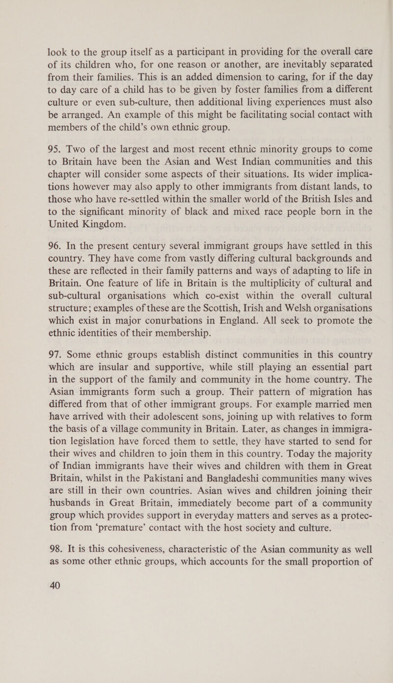 look to the group itself as a participant in providing for the overall care of its children who, for one reason or another, are inevitably separated from their families. This is an added dimension to caring, for if the day to day care of a child has to be given by foster families from a different culture or even sub-culture, then additional living experiences must also be arranged. An example of this might be facilitating social contact with members of the child’s own ethnic group. 95. Two of the largest and most recent ethnic minority groups to come to Britain have been the Asian and West Indian communities and this chapter will consider some aspects of their situations. Its wider implica- tions however may also apply to other immigrants from distant lands, to those who have re-settled within the smaller world of the British Isles and to the significant minority of black and mixed race people born in the United Kingdom. 96. In the present century several immigrant groups have settled in this country. They have come from vastly differing cultural backgrounds and these are reflected in their family patterns and ways of adapting to life in Britain. One feature of life in Britain is the multiplicity of cultural and sub-cultural organisations which co-exist within the overall cultural structure; examples of these are the Scottish, Irish and Welsh organisations which exist in major conurbations in England. All seek to promote the ethnic identities of their membership. 97. Some ethnic groups establish distinct communities in this country which are insular and supportive, while still playing an essential part in the support of the family and community in the home country. The Asian immigrants form such a group. Their pattern of migration has differed from that of other immigrant groups. For example married men have arrived with their adolescent sons, joining up with relatives to form the basis of a village community in Britain. Later, as changes in immigra- tion legislation have forced them to settle, they have started to send for their wives and children to join them in this country. Today the majority of Indian immigrants have their wives and children with them in Great Britain, whilst in the Pakistani and Bangladeshi communities many wives are still in their own countries. Asian wives and children joining their husbands in Great Britain, immediately become part of a community group which provides support in everyday matters and serves as a protec- tion from ‘premature’ contact with the host society and culture. 98. It is this cohesiveness, characteristic of the Asian community as well as some other ethnic groups, which accounts for the small proportion of