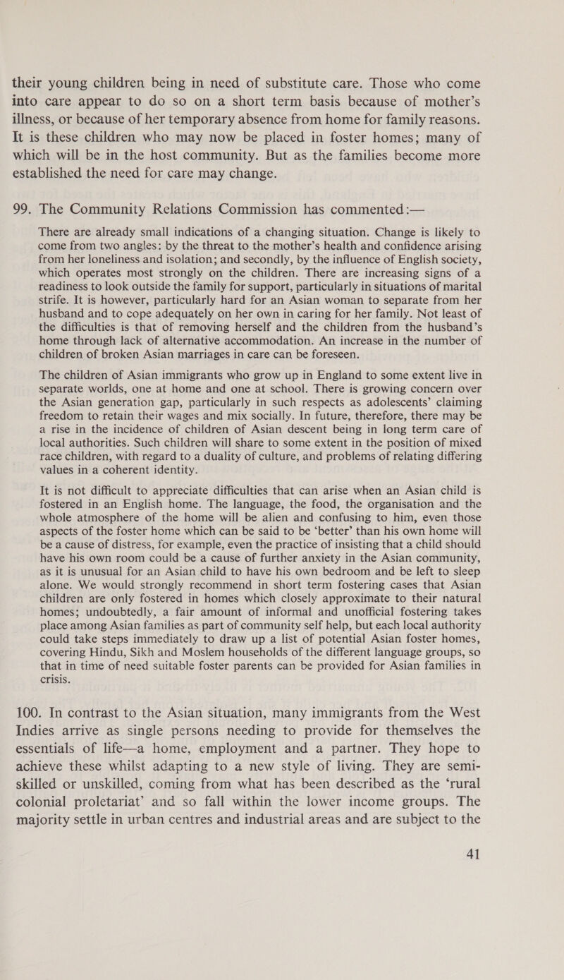 their young children being in need of substitute care. Those who come into care appear to do so on a short term basis because of mother’s illness, or because of her temporary absence from home for family reasons. It is these children who may now be placed in foster homes; many of which will be in the host community. But as the families become more established the need for care may change. 99. The Community Relations Commission has commented :— There are already small indications of a changing situation. Change is likely to come from two angles: by the threat to the mother’s health and confidence arising from her loneliness and isolation; and secondly, by the influence of English society, which operates most strongly on the children. There are increasing signs of a readiness to look outside the family for support, particularly in situations of marital strife. It is however, particularly hard for an Asian woman to separate from her husband and to cope adequately on her own in caring for her family. Not least of the difficulties is that of removing herself and the children from the husband’s home through lack of alternative accommodation. An increase in the number of children of broken Asian marriages in care can be foreseen. The children of Asian immigrants who grow up in England to some extent live in separate worlds, one at home and one at school. There is growing concern over the Asian generation gap, particularly in such respects as adolescents’ claiming freedom to retain their wages and mix socially. In future, therefore, there may be a rise in the incidence of children of Asian descent being in long term care of local authorities. Such children will share to some extent in the position of mixed race children, with regard to a duality of culture, and problems of relating differing values in a coherent identity. It is not difficult to appreciate difficulties that can arise when an Asian child is fostered in an English home. The language, the food, the organisation and the whole atmosphere of the home will be alien and confusing to him, even those aspects of the foster home which can be said to be ‘better’ than his own home will be a cause of distress, for example, even the practice of insisting that a child should have his own room could be a cause of further anxiety in the Asian community, as it is unusual for an Asian child to have his own bedroom and be left to sleep alone. We would strongly recommend in short term fostering cases that Asian children are only fostered in homes which closely approximate to their natural homes; undoubtedly, a fair amount of informal and unofficial fostering takes place among Asian families as part of community self help, but each local authority could take steps immediately to draw up a list of potential Asian foster homes, covering Hindu, Sikh and Moslem households of the different language groups, so that in time of need suitable foster parents can be provided for Asian families in crisis. 100. In contrast to the Asian situation, many immigrants from the West Indies arrive as single persons needing to provide for themselves the essentials of life—a home, employment and a partner. They hope to achieve these whilst adapting to a new style of living. They are semi- skilled or unskilled, coming from what has been described as the ‘rural colonial proletariat’ and so fall within the lower income groups. The majority settle in urban centres and industrial areas and are subject to the
