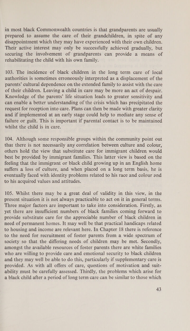 in most black Commonwealth countries is that grandparents are usually prepared to assume the care of their grandchildren, in spite of any disappointment which they may have experienced with their own children. Their active interest may only be successfully achieved gradually, but securing the involvement of grandparents can provide a means of rehabilitating the child with his own family. 103. The incidence of black children in the long term care of local authorities is sometimes erroneously interpreted as a displacement of the parents’ cultural dependence on the extended family to assist with the care of their children. Leaving a child in care may be more an act of despair. Knowledge of the parents’ life situation leads to greater sensitivity and can enable a better understanding of the crisis which has precipitated the request for reception into care. Plans can then be made with greater clarity and if implemented at an early stage could help to mediate any sense of failure or guilt. This is important if parental contact is to be maintained whilst the child is in care. 104. Although some responsible groups within the community point out that there is not necessarily any correlation between culture and colour, others hold the view that substitute care for immigrant children would best be provided by immigrant families. This latter view is based on the feeling that the immigrant or black child growing up in an English home suffers a loss of culture, and when placed on a long term basis, he is eventually faced with identity problems related to his race and colour and to his acquired values and attitudes. 105. Whilst there may be a great deal of validity in this view, in the present situation it is not always practicable to act on it in general terms. Three major factors are important to take into consideration. Firstly, as yet there are insufficient numbers of black families coming forward to provide substitute care for the appreciable number of black children in need of permanent homes. It may well be that practical handicaps related to housing and income are relevant here. In Chapter 18 there is reference to the need for recruitment of foster parents from a wide spectrum of society so that the differing needs of children may be met. Secondly, amongst the available resources of foster parents there are white families who are willing to provide care and emotional security to black children and they may well be able to do this, particularly if supplementary care is provided. As with all offers of care, questions of motivation and suit- ability must be carefully assessed. Thirdly, the problems which arise for a black child after a period of long term care can be similar to those which