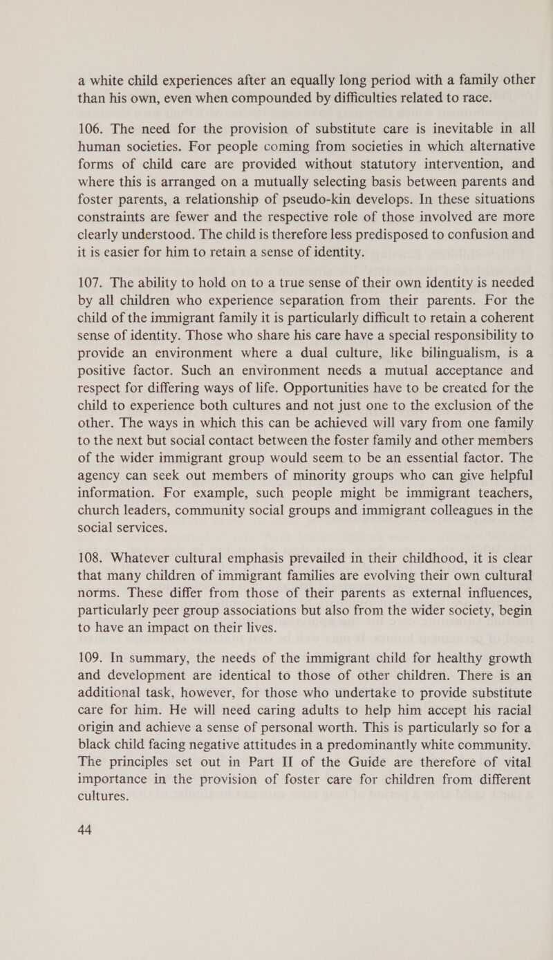 a white child experiences after an equally long period with a family other than his own, even when compounded by difficulties related to race. 106. The need for the provision of substitute care is inevitable in all human societies. For people coming from societies in which alternative forms of child care are provided without statutory intervention, and where this is arranged on a mutually selecting basis between parents and foster parents, a relationship of pseudo-kin develops. In these situations constraints are fewer and the respective role of those involved are more clearly understood. The child is therefore less predisposed to confusion and it is easier for him to retain a sense of identity. 107. The ability to hold on to a true sense of their own identity is needed by all children who experience separation from their parents. For the child of the immigrant family it is particularly difficult to retain a coherent sense of identity. Those who share his care have a special responsibility to provide an environment where a dual culture, like bilingualism, is a positive factor. Such an environment needs a mutual acceptance and respect for differing ways of life. Opportunities have to be created for the child to experience both cultures and not just one to the exclusion of the other. The ways in which this can be achieved will vary from one family to the next but social contact between the foster family and other members of the wider immigrant group would seem to be an essential factor. The agency can seek out members of minority groups who can give helpful information. For example, such people might be immigrant teachers, church leaders, community social groups and immigrant colleagues in the social services. 108. Whatever cultural emphasis prevailed in their childhood, it is clear that many children of immigrant families are evolving their own cultural norms. These differ from those of their parents as external influences, particularly peer group associations but also from the wider society, begin to have an impact on their lives. 109. In summary, the needs of the immigrant child for healthy growth and development are identical to those of other children. There is an additional task, however, for those who undertake to provide substitute care for him. He will need caring adults to help him accept his racial origin and achieve a sense of personal worth. This is particularly so for a black child facing negative attitudes in a predominantly white community. The principles set out in Part II of the Guide are therefore of vital importance in the provision of foster care for children from different cultures. Aa