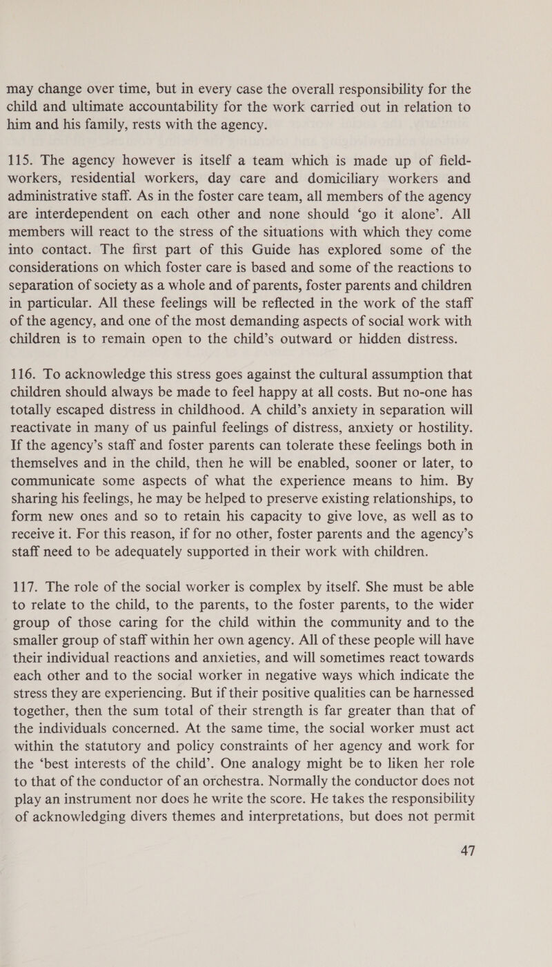 may change over time, but in every case the overall responsibility for the child and ultimate accountability for the work carried out in relation to him and his family, rests with the agency. 115. The agency however is itself a team which is made up of field- workers, residential workers, day care and domiciliary workers and administrative staff. As in the foster care team, all members of the agency are interdependent on each other and none should ‘go it alone’. All members will react to the stress of the situations with which they come into contact. The first part of this Guide has explored some of the considerations on which foster care is based and some of the reactions to separation of society as a whole and of parents, foster parents and children in particular. All these feelings will be reflected in the work of the staff of the agency, and one of the most demanding aspects of social work with children is to remain open to the child’s outward or hidden distress. 116. To acknowledge this stress goes against the cultural assumption that children should always be made to feel happy at all costs. But no-one has totally escaped distress in childhood. A child’s anxiety in separation will reactivate in many of us painful feelings of distress, anxiety or hostility. If the agency’s staff and foster parents can tolerate these feelings both in themselves and in the child, then he will be enabled, sooner or later, to communicate some aspects of what the experience means to him. By sharing his feelings, he may be helped to preserve existing relationships, to form new ones and so to retain his capacity to give love, as well as to receive it. For this reason, if for no other, foster parents and the agency’s staff need to be adequately supported in their work with children. 117. The role of the social worker is complex by itself. She must be able to relate to the child, to the parents, to the foster parents, to the wider group of those caring for the child within the community and to the smaller group of staff within her own agency. All of these people will have their individual reactions and anxieties, and will sometimes react towards each other and to the social worker in negative ways which indicate the stress they are experiencing. But if their positive qualities can be harnessed together, then the sum total of their strength is far greater than that of the individuals concerned. At the same time, the social worker must act within the statutory and policy constraints of her agency and work for the ‘best interests of the child’. One analogy might be to liken her role to that of the conductor of an orchestra. Normally the conductor does not play an instrument nor does he write the score. He takes the responsibility of acknowledging divers themes and interpretations, but does not permit