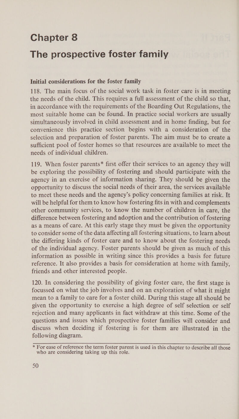 The prospective foster family Initial considerations for the foster family 118. The main focus of the social work task in foster care is in meeting the needs of the child. This requires a full assessment of the child so that, in accordance with the requirements of the Boarding Out Regulations, the most suitable home can be found. In practice social workers are usually simultaneously involved in child assessment and in home finding, but for convenience this practice section begins with a consideration of the selection and preparation of foster parents. The aim must be to create a sufficient pool of foster homes so that resources are available to meet the needs of individual children. 119. When foster parents” first offer their services to an agency they will be exploring the possibility of fostering and should participate with the agency in an exercise of information sharing. They should be given the opportunity to discuss the social needs of their area, the services available to meet these needs and the agency’s policy concerning families at risk. It will be helpful for them to know how fostering fits in with and complements other community services, to know the number of children in care, the difference between fostering and adoption and the contribution of fostering as a means of care. At this early stage they must be given the opportunity to consider some of the data affecting all fostering situations, to learn about the differing kinds of foster care and to know about the fostering needs of the individual agency. Foster parents should be given as much of this information as possible in writing since this provides a basis for future reference. It also provides a basis for consideration at home with family, friends and other interested people. 120. In considering the possibility of giving foster care, the first stage is focussed on what the job involves and on an exploration of what it might mean to a family to care for a foster child. During this stage all should be given the opportunity to exercise a high degree of self selection or self rejection and many applicants in fact withdraw at this time. Some of the questions and issues which prospective foster families will consider and discuss when deciding if fostering is for them are illustrated in the following diagram. * For ease of reference the term foster parent is used in this chapter to describe all those who are considering taking up this role.