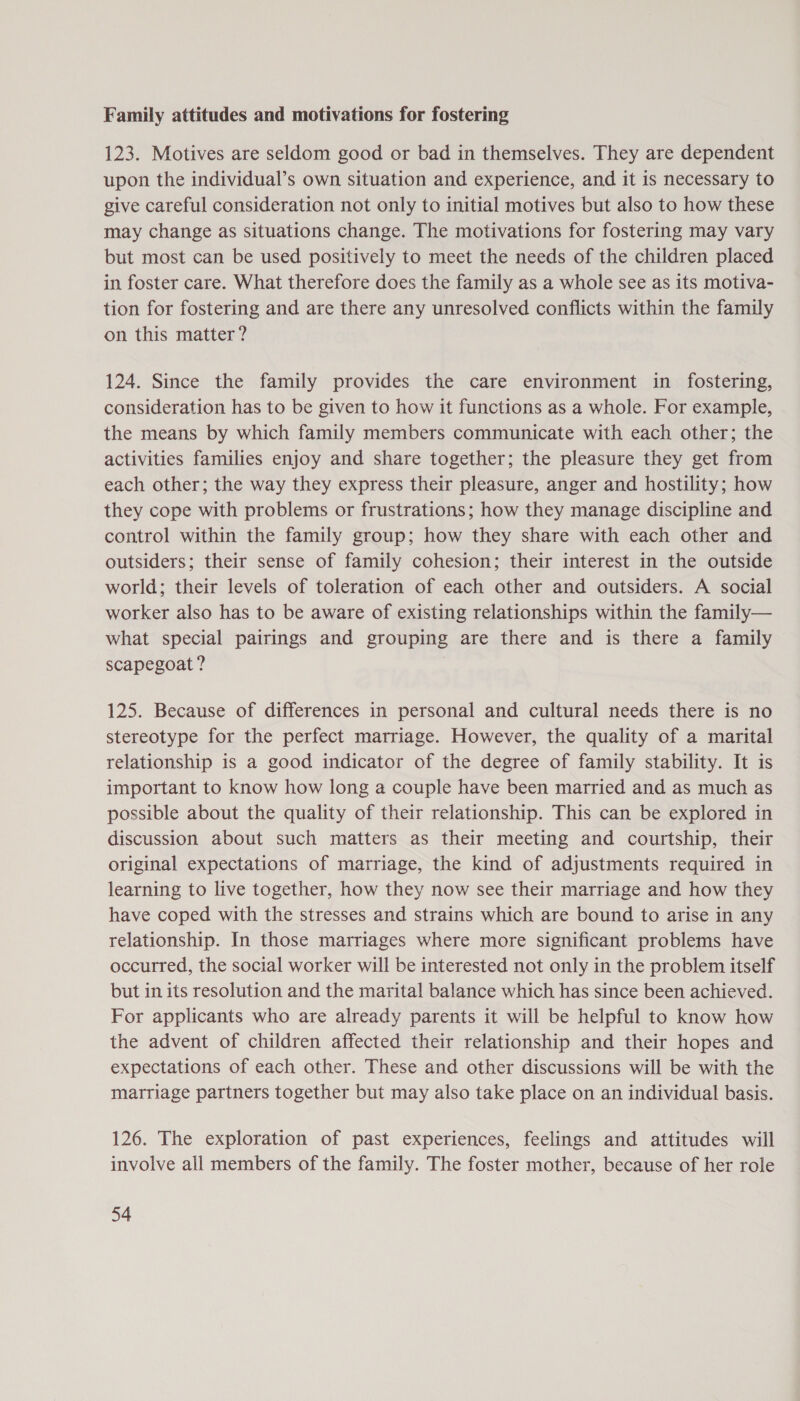 Family attitudes and motivations for fostering 123. Motives are seldom good or bad in themselves. They are dependent upon the individual’s own situation and experience, and it is necessary to give careful consideration not only to initial motives but also to how these may change as situations change. The motivations for fostering may vary but most can be used positively to meet the needs of the children placed in foster care. What therefore does the family as a whole see as its motiva- tion for fostering and are there any unresolved conflicts within the family on this matter? 124. Since the family provides the care environment in fostering, consideration has to be given to how it functions as a whole. For example, the means by which family members communicate with each other; the activities families enjoy and share together; the pleasure they get from each other; the way they express their pleasure, anger and hostility; how they cope with problems or frustrations; how they manage discipline and control within the family group; how they share with each other and outsiders; their sense of family cohesion; their interest in the outside world; their levels of toleration of each other and outsiders. A social worker also has to be aware of existing relationships within the family— what special pairings and grouping are there and is there a family scapegoat ? | 125. Because of differences in personal and cultural needs there is no stereotype for the perfect marriage. However, the quality of a marital relationship is a good indicator of the degree of family stability. It is important to know how long a couple have been married and as much as possible about the quality of their relationship. This can be explored in discussion about such matters as their meeting and courtship, their original expectations of marriage, the kind of adjustments required in learning to live together, how they now see their marriage and how they have coped with the stresses and strains which are bound to arise in any relationship. In those marriages where more significant problems have occurred, the social worker will be interested not only in the problem itself but in its resolution and the marital balance which has since been achieved. For applicants who are already parents it will be helpful to know how the advent of children affected their relationship and their hopes and expectations of each other. These and other discussions will be with the marriage partners together but may also take place on an individual basis. 126. The exploration of past experiences, feelings and attitudes will involve all members of the family. The foster mother, because of her role