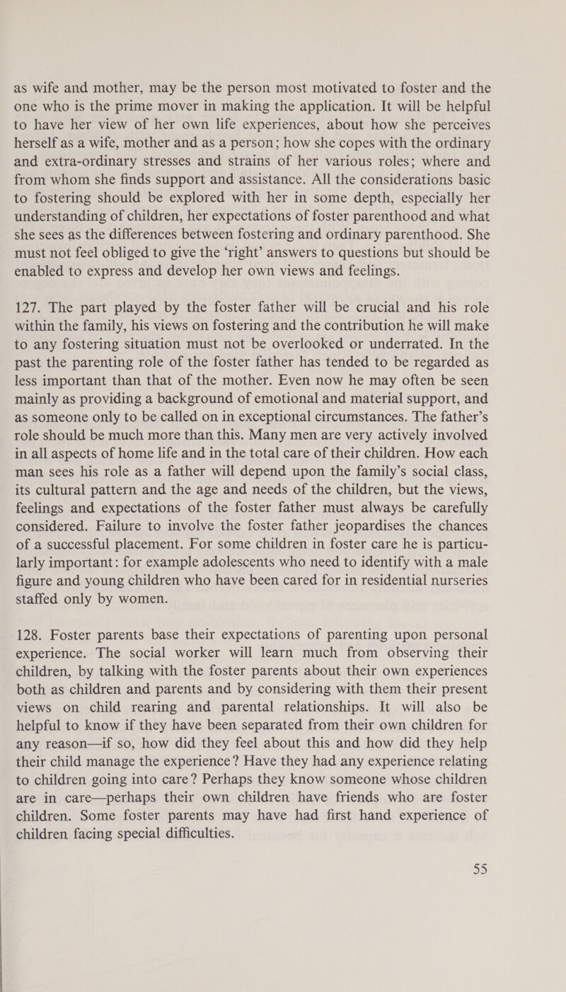 as wife and mother, may be the person most motivated to foster and the one who is the prime mover in making the application. It will be helpful to have her view of her own life experiences, about how she perceives herself as a wife, mother and as a person; how she copes with the ordinary and extra-ordinary stresses and strains of her various roles; where and from whom she finds support and assistance. All the considerations basic to fostering should be explored with her in some depth, especially her understanding of children, her expectations of foster parenthood and what she sees as the differences between fostering and ordinary parenthood. She must not feel obliged to give the ‘right’ answers to questions but should be enabled to express and develop her own views and feelings. 127. The part played by the foster father will be crucial and his role within the family, his views on fostering and the contribution he will make to any fostering situation must not be overlooked or underrated. In the past the parenting role of the foster father has tended to be regarded as less important than that of the mother. Even now he may often be seen mainly as providing a background of emotional and material support, and as someone only to be called on in exceptional circumstances. The father’s role should be much more than this. Many men are very actively involved in all aspects of home life and in the total care of their children. How each man sees his role as a father will depend upon the family’s social class, its cultural pattern and the age and needs of the children, but the views, feelings and expectations of the foster father must always be carefully considered. Failure to involve the foster father jeopardises the chances of a successful placement. For some children in foster care he is particu- larly important: for example adolescents who need to identify with a male figure and young children who have been cared for in residential nurseries staffed only by women. 128. Foster parents base their expectations of parenting upon personal experience. The social worker will learn much from observing their children, by talking with the foster parents about their own experiences both as children and parents and by considering with them their present views on child rearing and parental relationships. It will also be helpful to know if they have been separated from their own children for any reason—if so, how did they feel about this and how did they help their child manage the experience? Have they had any experience relating to children going into care? Perhaps they know someone whose children are in care—perhaps their own children have friends who are foster children. Some foster parents may have had first hand experience of children facing special difficulties. nS)