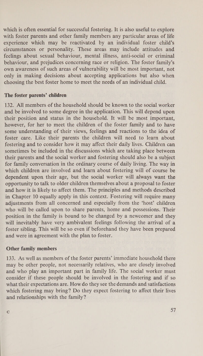 which is often essential for successful fostering. It is also useful to explore with foster parents and other family members any particular areas of life experience which may be reactivated by an individual foster child’s circumstances or personality. These areas may include attitudes and feelings about sexual behaviour, mental illness, anti-social or criminal behaviour, and prejudices concerning race or religion. The foster family’s own awareness of such areas of vulnerability will be most important, not only in making decisions about accepting applications but also when choosing the best foster home to meet the needs of an individual child. The foster parents’ children 132. All members of the household should be known to the social worker and be involved to some degree in the application. This will depend upon their position and status in the household. It will be most important, however, for her to meet the children of the foster family and to have some understanding of their views, feelings and reactions to the idea of foster care. Like their parents the children will need to learn about fostering and to consider how it may affect their daily lives. Children can sometimes be included in the discussions which are taking place between their parents and the social worker and fostering should also be a subject for family conversation in the ordinary course of daily living. The way in which children are involved and learn about fostering will of course be dependent upon their age, but the social worker will always want the opportunity to talk to older children themselves about a proposal to foster and how it is likely to affect them. The principles and methods described in Chapter 10 equally apply in this context. Fostering will require many adjustments from all concerned and especially from the ‘host’ children who will be called upon to share parents, home and possessions. Their position in the family is bound to be changed by a newcomer and they will inevitably have very ambivalent feelings following the arrival of a foster sibling. This will be so even if beforehand they have been prepared and were in agreement with the plan to foster. Other family members 133. As well as members of the foster parents’ immediate household there may be other people, not necessarily relatives, who are closely involved and who play an important part in family life. The social worker must consider if these people should be involved in the fostering and if so what their expectations are. How do they see the demands and satisfactions which fostering may bring? Do they expect fostering to affect their lives and relationships with the family ?