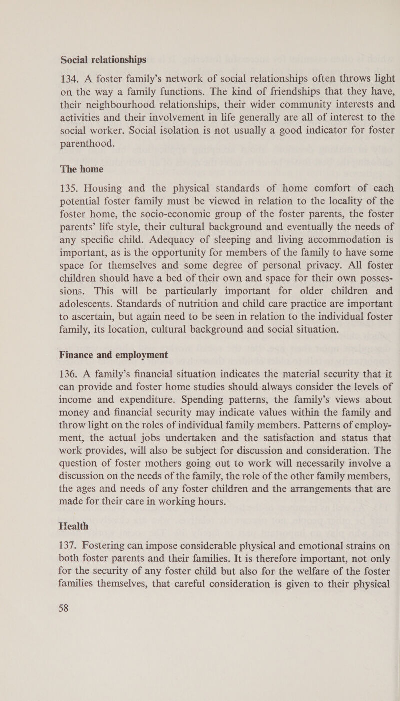 Social relationships 134. A foster family’s network of social relationships often throws light on the way a family functions. The kind of friendships that they have, their neighbourhood relationships, their wider community interests and activities and their involvement in life generally are all of interest to the social worker. Social isolation is not usually a good indicator for foster parenthood. The home 135. Housing and the physical standards of home comfort of each potential foster family must be viewed in relation to the locality of the foster home, the socio-economic group of the foster parents, the foster parents’ life style, their cultural background and eventually the needs of any specific child. Adequacy of sleeping and living accommodation is important, as is the opportunity for members of the family to have some space for themselves and some degree of personal privacy. All foster children should have a bed of their own and space for their own posses- sions. This will be particularly important for older children and adolescents. Standards of nutrition and child care practice are important to ascertain, but again need to be seen in relation to the individual foster family, its location, cultural background and social situation. Finance and employment 136. A family’s financial situation indicates the material security that it can provide and foster home studies should always consider the levels of income and expenditure. Spending patterns, the family’s views about money and financial security may indicate values within the family and throw light on the roles of individual family members. Patterns of employ- ment, the actual jobs undertaken and the satisfaction and status that work provides, will also be subject for discussion and consideration. The question of foster mothers going out to work will necessarily involve a discussion on the needs of the family, the role of the other family members, the ages and needs of any foster children and the arrangements that are made for their care in working hours. Health 137. Fostering can impose considerable physical and emotional strains on both foster parents and their families. It is therefore important, not only for the security of any foster child but also for the welfare of the foster families themselves, that careful consideration is given to their physical