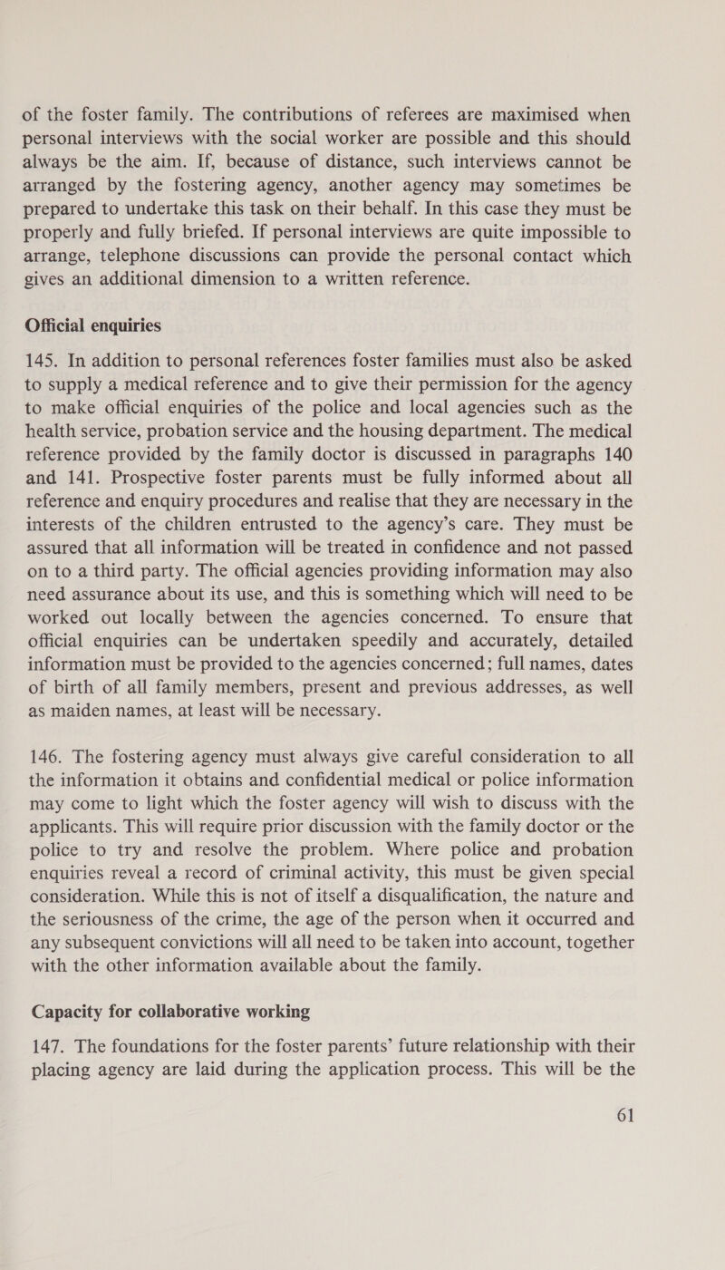 of the foster family. The contributions of referees are maximised when personal interviews with the social worker are possible and this should always be the aim. If, because of distance, such interviews cannot be arranged by the fostering agency, another agency may sometimes be prepared to undertake this task on their behalf. In this case they must be properly and fully briefed. If personal interviews are quite impossible to arrange, telephone discussions can provide the personal contact which gives an additional dimension to a written reference. Official enquiries 145. In addition to personal references foster families must also be asked to supply a medical reference and to give their permission for the agency to make official enquiries of the police and local agencies such as the health service, probation service and the housing department. The medical reference provided by the family doctor is discussed in paragraphs 140 and 141. Prospective foster parents must be fully informed about all reference and enquiry procedures and realise that they are necessary in the interests of the children entrusted to the agency’s care. They must be assured that all information will be treated in confidence and not passed on to a third party. The official agencies providing information may also need assurance about its use, and this is something which will need to be worked out locally between the agencies concerned. To ensure that official enquiries can be undertaken speedily and accurately, detailed information must be provided to the agencies concerned; full names, dates of birth of all family members, present and previous addresses, as well as maiden names, at least will be necessary. 146. The fostering agency must always give careful consideration to all the information it obtains and confidential medical or police information may come to light which the foster agency will wish to discuss with the applicants. This will require prior discussion with the family doctor or the police to try and resolve the problem. Where police and probation enquiries reveal a record of criminal activity, this must be given special consideration. While this is not of itself a disqualification, the nature and the seriousness of the crime, the age of the person when it occurred and any subsequent convictions will all need to be taken into account, together with the other information available about the family. Capacity for collaborative working 147. The foundations for the foster parents’ future relationship with their placing agency are laid during the application process. This will be the