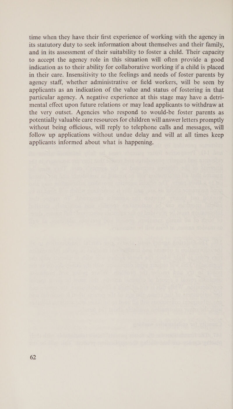 time when they have their first experience of working with the agency in its statutory duty to seek information about themselves and their family, and in its assessment of their suitability to foster a child. Their capacity to accept the agency role in this situation will often provide a good indication as to their ability for collaborative working if a child is placed in their care. Insensitivity to the feelings and needs of foster parents by agency staff, whether administrative or field workers, will be seen by applicants as an indication of the value and status of fostering in that particular agency. A negative experience at this stage may have a detri- mental effect upon future relations or may lead applicants to withdraw at the very outset. Agencies who respond to would-be foster parents as potentially valuable care resources for children will answer letters promptly without being officious, will reply to telephone calls and messages, will follow up applications without undue delay and will at all times keep applicants informed about what is happening.