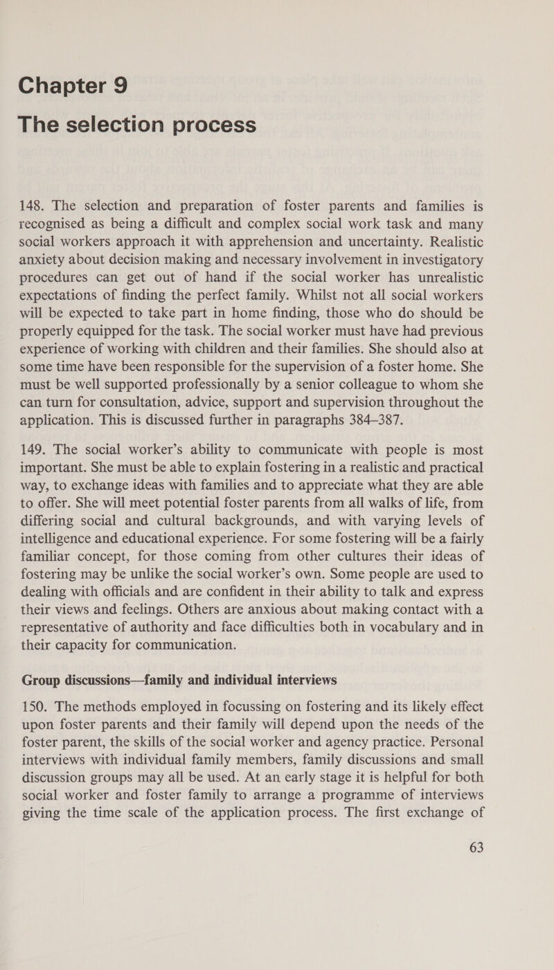 Chapter 9 The selection process 148. The selection and preparation of foster parents and families is recognised as being a difficult and complex social work task and many social workers approach it with apprehension and uncertainty. Realistic anxiety about decision making and necessary involvement in investigatory procedures can get out of hand if the social worker has unrealistic expectations of finding the perfect family. Whilst not all social workers will be expected to take part in home finding, those who do should be properly equipped for the task. The social worker must have had previous experience of working with children and their families. She should also at some time have been responsible for the supervision of a foster home. She must be well supported professionally by a senior colleague to whom she can turn for consultation, advice, support and supervision throughout the application. This is discussed further in paragraphs 384-387. 149. The social worker’s ability to communicate with people is most important. She must be able to explain fostering in a realistic and practical way, to exchange ideas with families and to appreciate what they are able to offer. She will meet potential foster parents from all walks of life, from differing social and cultural backgrounds, and with varying levels of intelligence and educational experience. For some fostering will be a fairly familiar concept, for those coming from other cultures their ideas of fostering may be unlike the social worker’s own. Some people are used to dealing with officials and are confident in their ability to talk and express their views and feelings. Others are anxious about making contact with a representative of authority and face difficulties both in vocabulary and in their capacity for communication. Group discussions—family and individual interviews 150. The methods employed in focussing on fostering and its likely effect upon foster parents and their family will depend upon the needs of the foster parent, the skills of the social worker and agency practice. Personal interviews with individual family members, family discussions and small discussion groups may all be used. At an early stage it is helpful for both social worker and foster family to arrange a programme of interviews giving the time scale of the application process. The first exchange of