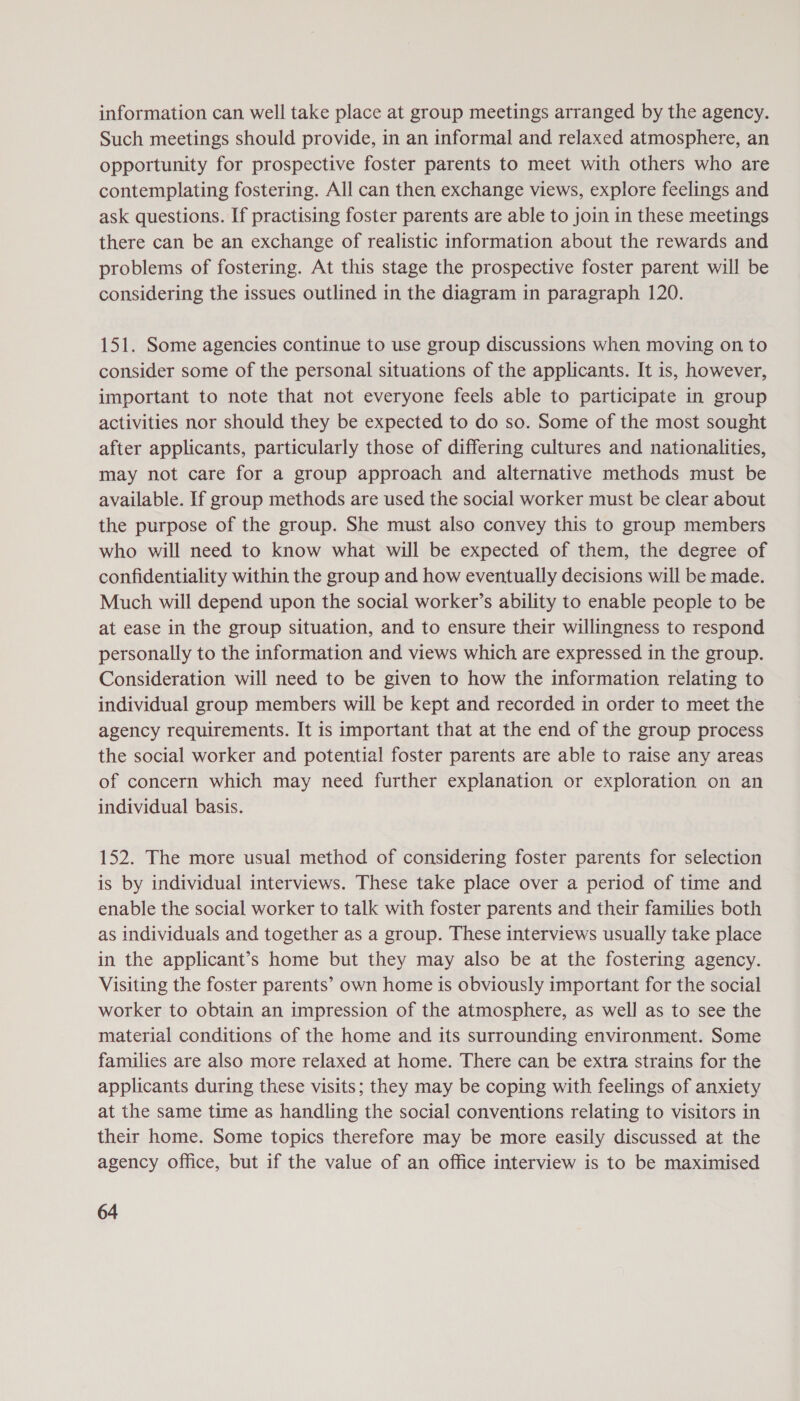information can well take place at group meetings arranged by the agency. Such meetings should provide, in an informal and relaxed atmosphere, an opportunity for prospective foster parents to meet with others who are contemplating fostering. All can then exchange views, explore feelings and ask questions. If practising foster parents are able to join in these meetings there can be an exchange of realistic information about the rewards and problems of fostering. At this stage the prospective foster parent will be considering the issues outlined in the diagram in paragraph 120. 151. Some agencies continue to use group discussions when moving on to consider some of the personal situations of the applicants. It is, however, important to note that not everyone feels able to participate in group activities nor should they be expected to do so. Some of the most sought after applicants, particularly those of differing cultures and nationalities, may not care for a group approach and alternative methods must be available. If group methods are used the social worker must be clear about the purpose of the group. She must also convey this to group members who will need to know what will be expected of them, the degree of confidentiality within the group and how eventually decisions will be made. Much will depend upon the social worker’s ability to enable people to be at ease in the group situation, and to ensure their willingness to respond personally to the information and views which are expressed in the group. Consideration will need to be given to how the information relating to individual group members will be kept and recorded in order to meet the agency requirements. It is important that at the end of the group process the social worker and potential foster parents are able to raise any areas of concern which may need further explanation or exploration on an individual basis. 152. The more usual method of considering foster parents for selection is by individual interviews. These take place over a period of time and enable the social worker to talk with foster parents and their families both as individuals and together as a group. These interviews usually take place in the applicant’s home but they may also be at the fostering agency. Visiting the foster parents’ own home is obviously important for the social worker to obtain an impression of the atmosphere, as well as to see the material conditions of the home and its surrounding environment. Some families are also more relaxed at home. There can be extra strains for the applicants during these visits; they may be coping with feelings of anxiety at the same time as handling the social conventions relating to visitors in their home. Some topics therefore may be more easily discussed at the agency office, but if the value of an office interview is to be maximised