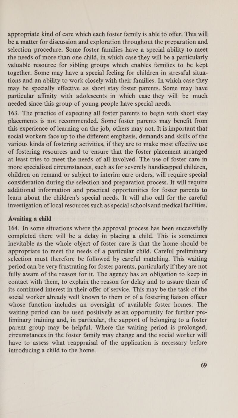 appropriate kind of care which each foster family is able to offer. This will be a matter for discussion and exploration throughout the preparation and selection procedure. Some foster families have a special ability to meet the needs of more than one child, in which case they will be a particularly valuable resource for sibling groups which enables families to be kept together. Some may have a special feeling for children in stressful situa- tions and an ability to work closely with their families. In which case they may be specially effective as short stay foster parents. Some may have particular affinity with adolescents in which case they will be much needed since this group of young people have special needs. 163. The practice of expecting all foster parents to begin with short stay placements is not recommended. Some foster parents may benefit from this experience of learning on the job, others may not. It is important that social workers face up to the different emphasis, demands and skills of the various kinds of fostering activities, if they are to make most effective use of fostering resources and to ensure that the foster placement arranged at least tries to meet the needs of all involved. The use of foster care in more specialised circumstances, such as for severely handicapped children, children on remand or subject to interim care orders, will require special consideration during the selection and preparation process. It will require additional information and practical opportunities for foster parents to learn about the children’s special needs. It will also call for the careful investigation of local resources such as special schools and medical facilities. Awaiting a ehild 164. In some situations where the approval process has been successfully completed there will be a delay in placing a child. This is sometimes inevitable as the whole object of foster care is that the home should be appropriate to meet the needs of a particular child. Careful preliminary selection must therefore be followed by careful matching. This waiting period can be very frustrating for foster parents, particularly if they are not fully aware of the reason for it. The agency has an obligation to keep in contact with them, to explain the reason for delay and to assure them of its continued interest in their offer of service. This may be the task of the social worker already well known to them or of a fostering liaison officer whose function includes an oversight of available foster homes. The waiting period can be used positively as an opportunity for further pre- liminary training and, in particular, the support of belonging to a foster parent group may be helpful. Where the waiting period is prolonged, circumstances in the foster family may change and the social worker will have to assess what reappraisal of the application is necessary before introducing a child to the home.