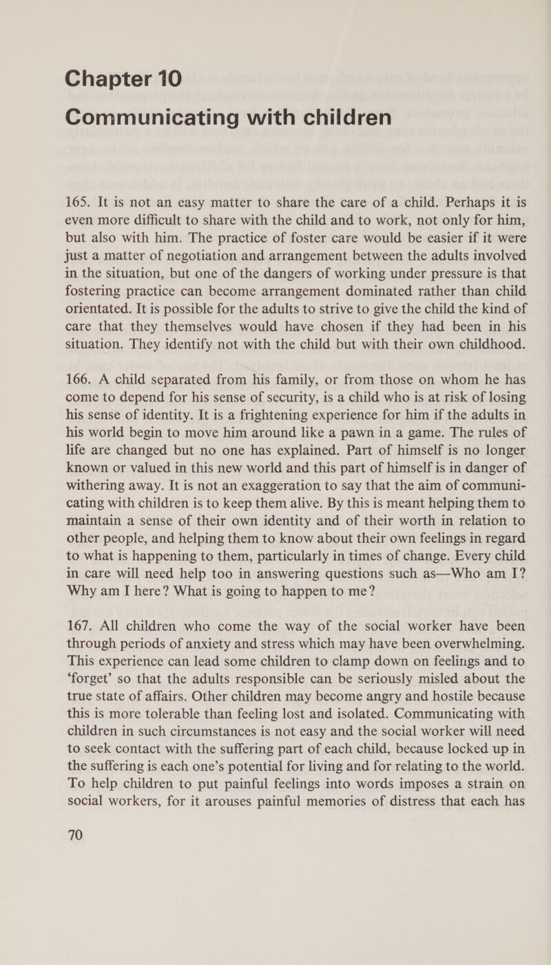 Communicating with children 165. It is not an easy matter to share the care of a child. Perhaps it is even more difficult to share with the child and to work, not only for him, but also with him. The practice of foster care would be easier if it were just a matter of negotiation and arrangement between the adults involved in the situation, but one of the dangers of working under pressure is that fostering practice can become arrangement dominated rather than child orientated. It is possible for the adults to strive to give the child the kind of care that they themselves would have chosen if they had been in his situation. They identify not with the child but with their own childhood. 166. A child separated from his family, or from those on whom he has come to depend for his sense of security, is a child who is at risk of losing his sense of identity. It is a frightening experience for him if the adults in his world begin to move him around like a pawn in a game. The rules of life are changed but no one has explained. Part of himself is no longer known or valued in this new world and this part of himself is in danger of withering away. It is not an exaggeration to say that the aim of communi- cating with children is to keep them alive. By this is meant helping them to maintain a sense of their own identity and of their worth in relation to other people, and helping them to know about their own feelings in regard to what is happening to them, particularly in times of change. Every child in care will need help too in answering questions such as—Who am I? Why am I here? What is going to happen to me? 167. All children who come the way of the social worker have been through periods of anxiety and stress which may have been overwhelming. This experience can lead some children to clamp down on feelings and to ‘forget’ so that the adults responsible can be seriously misled about the true state of affairs. Other children may become angry and hostile because this is more tolerable than feeling lost and isolated. Communicating with children in such circumstances is not easy and the social worker will need to seek contact with the suffering part of each child, because locked up in the suffering is each one’s potential for living and for relating to the world. To help children to put painful feelings into words imposes a strain on social workers, for it arouses painful memories of distress that each has