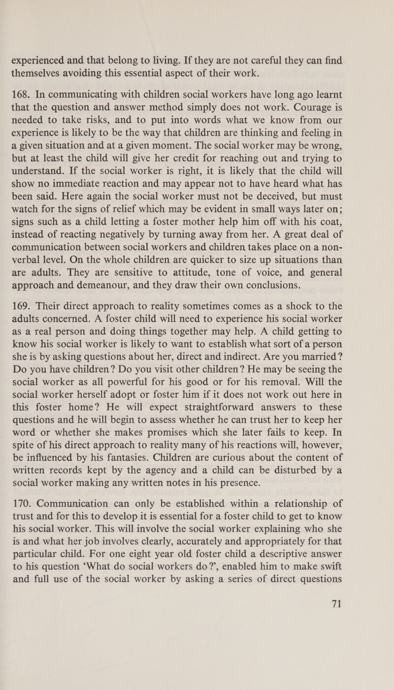 experienced and that belong to living. If they are not careful they can find themselves avoiding this essential aspect of their work. 168. In communicating with children social workers have long ago learnt that the question and answer method simply does not work. Courage is needed to take risks, and to put into words what we know from our experience is likely to be the way that children are thinking and feeling in a given situation and at a given moment. The social worker may be wrong, but at least the child will give her credit for reaching out and trying to understand. If the social worker is right, it is likely that the child will show no immediate reaction and may appear not to have heard what has been said. Here again the social worker must not be deceived, but must watch for the signs of relief which may be evident in small ways later on; signs such as a child letting a foster mother help him off with his coat, instead of reacting negatively by turning away from her. A great deal of communication between social workers and children takes place on a non- verbal level. On the whole children are quicker to size up situations than are adults. They are sensitive to attitude, tone of voice, and general approach and demeanour, and they draw their own conclusions. 169. Their direct approach to reality sometimes comes as a shock to the adults concerned. A foster child will need to experience his social worker as a real person and doing things together may help. A child getting to know his social worker is likely to want to establish what sort of a person she is by asking questions about her, direct and indirect. Are you married ? Do you have children? Do you visit other children? He may be seeing the social worker as all powerful for his good or for his removal. Will the social worker herself adopt or foster him if it does not work out here in this foster home? He will expect straightforward answers to these questions and he will begin to assess whether he can trust her to keep her word or whether she makes promises which she later fails to keep. In spite of his direct approach to reality many of his reactions will, however, be influenced by his fantasies. Children are curious about the content of written records kept by the agency and a child can be disturbed by a social worker making any written notes in his presence. 170. Communication can only be established within a relationship of trust and for this to develop it is essential for a foster child to get to know his social worker. This will involve the social worker explaining who she is and what her job involves clearly, accurately and appropriately for that particular child. For one eight year old foster child a descriptive answer to his question “What do social workers do?’, enabled him to make swift and full use of the social worker by asking a series of direct questions
