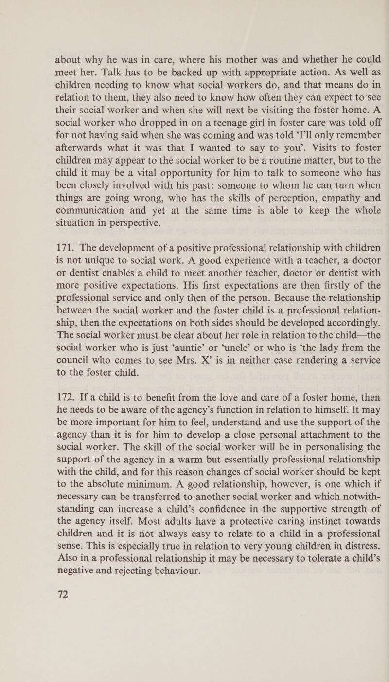 about why he was in care, where his mother was and whether he could meet her. Talk has to be backed up with appropriate action. As well as children needing to know what social workers do, and that means do in relation to them, they also need to know how often they can expect to see their social worker and when she will next be visiting the foster home. A social worker who dropped in on a teenage girl in foster care was told off for not having said when she was coming and was told ‘Ill only remember afterwards what it was that I wanted to say to you’. Visits to foster children may appear to the social worker to be a routine matter, but to the child it may be a vital opportunity for him to talk to someone who has been closely involved with his past: someone to whom he can turn when things are going wrong, who has the skills of perception, empathy and communication and yet at the same time is able to keep the whole situation in perspective. 171. The development of a positive professional relationship with children is not unique to social work. A good experience with a teacher, a doctor or dentist enables a child to meet another teacher, doctor or dentist with more positive expectations. His first expectations are then firstly of the professional service and only then of the person. Because the relationship between the social worker and the foster child is a professional relation- ship, then the expectations on both sides should be developed accordingly. The social worker must be clear about her role in relation to the child—the social worker who is just ‘auntie’ or ‘uncle’ or who is ‘the lady from the council who comes to see Mrs. X’ is in neither case rendering a service to the foster child. 172. If a child is to benefit from the love and care of a foster home, then he needs to be aware of the agency’s function in relation to himself. It may be more important for him to feel, understand and use the support of the agency than it is for him to develop a close personal attachment to the social worker. The skill of the social worker will be in personalising the support of the agency in a warm but essentially professional relationship with the child, and for this reason changes of social worker should be kept to the absolute minimum. A good relationship, however, is one which if necessary can be transferred to another social worker and which notwith- standing can increase a child’s confidence in the supportive strength of the agency itself. Most adults have a protective caring instinct towards children and it is not always easy to relate to a child in a professional sense. This is especially true in relation to very young children in distress. Also in a professional relationship it may be necessary to tolerate a child’s negative and rejecting behaviour. V2