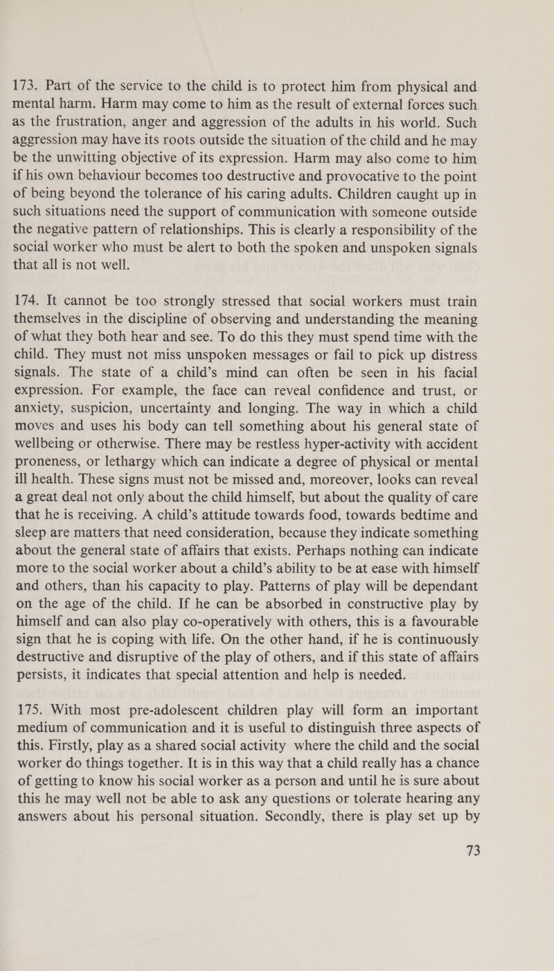 173. Part of the service to the child is to protect him from physical and mental harm. Harm may come to him as the result of external forces such as the frustration, anger and aggression of the adults in his world. Such aggression may have its roots outside the situation of the child and he may be the unwitting objective of its expression. Harm may also come to him if his own behaviour becomes too destructive and provocative to the point of being beyond the tolerance of his caring adults. Children caught up in such situations need the support of communication with someone outside the negative pattern of relationships. This is clearly a responsibility of the social worker who must be alert to both the spoken and unspoken signals that all is not well. 174. It cannot be too strongly stressed that social workers must train themselves in the discipline of observing and understanding the meaning of what they both hear and see. To do this they must spend time with the child. They must not miss unspoken messages or fail to pick up distress signals. The state of a child’s mind can often be seen in his facial expression. For example, the face can reveal confidence and trust, or anxiety, suspicion, uncertainty and longing. The way in which a child moves and uses his body can tell something about his general state of wellbeing or otherwise. There may be restless hyper-activity with accident proneness, or lethargy which can indicate a degree of physical or mental ill health. These signs must not be missed and, moreover, looks can reveal a great deal not only about the child himself, but about the quality of care that he is receiving. A child’s attitude towards food, towards bedtime and sleep are matters that need consideration, because they indicate something about the general state of affairs that exists. Perhaps nothing can indicate more to the social worker about a child’s ability to be at ease with himself and others, than his capacity to play. Patterns of play will be dependant on the age of the child. If he can be absorbed in constructive play by himself and can also play co-operatively with others, this is a favourable sign that he is coping with life. On the other hand, if he is continuously destructive and disruptive of the play of others, and if this state of affairs persists, it indicates that special attention and help is needed. 175. With most pre-adolescent children play will form an important medium of communication and it is useful to distinguish three aspects of this. Firstly, play as a shared social activity where the child and the social worker do things together. It is in this way that a child really has a chance of getting to know his social worker as a person and until he is sure about this he may well not be able to ask any questions or tolerate hearing any answers about his personal situation. Secondly, there is play set up by