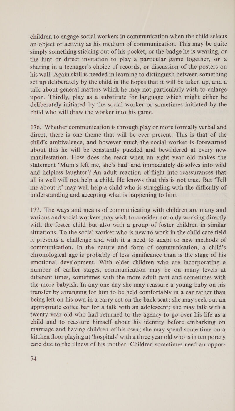 children to engage social workers in communication when the child selects an object or activity as his medium of communication. This may be quite simply something sticking out of his pocket, or the badge he is wearing, or the hint or direct invitation to play a particular game together, or a sharing in a teenager’s choice of records, or discussion of the posters on his wall. Again skill is needed in learning to distinguish between something set up deliberately by the child in the hopes that it will be taken up, and a talk about general matters which he may not particularly wish to enlarge upon. Thirdly, play as a substitute for language which might either be deliberately initiated by the social worker or sometimes initiated by the child who will draw the worker into his game. 176. Whether communication is through play or more formally verbal and direct, there is one theme that will be ever present. This is that of the child’s ambivalence, and however much the social worker is forewarned about this he will be constantly puzzled and bewildered at every new manifestation. How does she react when an eight year old makes the statement ‘Mum’s left me, she’s bad’ and immediately dissolves into wild and helpless laughter? An adult reaction of flight into reassurances that all is well will not help a child. He knows that this is not true. But “Tell me about it’ may well help a child who is struggling with the difficulty of understanding and accepting what is happening to him. 177. The ways and means of communicating with children are many and various and social workers may wish to consider not only working directly with the foster child but also with a group of foster children in similar situations. To the social worker who is new to work in the child care field it presents a challenge and with it a need to adapt to new methods of communication. In the nature and form of communication, a child’s chronological age is probably of less significance than is the stage of his emotional development. With older children who are incorporating a number of earlier stages, communication may be on many levels at different times, sometimes with the more adult part and sometimes with the more babyish. In any one day she may reassure a young baby on his transfer by arranging for him to be held comfortably in a car rather than being left on his own in a carry cot on the back seat; she may seek out an appropriate coffee bar for a talk with an adolescent; she may talk with a twenty year old who had returned to the agency to go over his life as a child and to reassure himself about his identity before embarking on marriage and having children of his own; she may spend some time on a kitchen floor playing at ‘hospitals’ with a three year old who is in temporary care due to the illness of his mother. Children sometimes need an oppor-