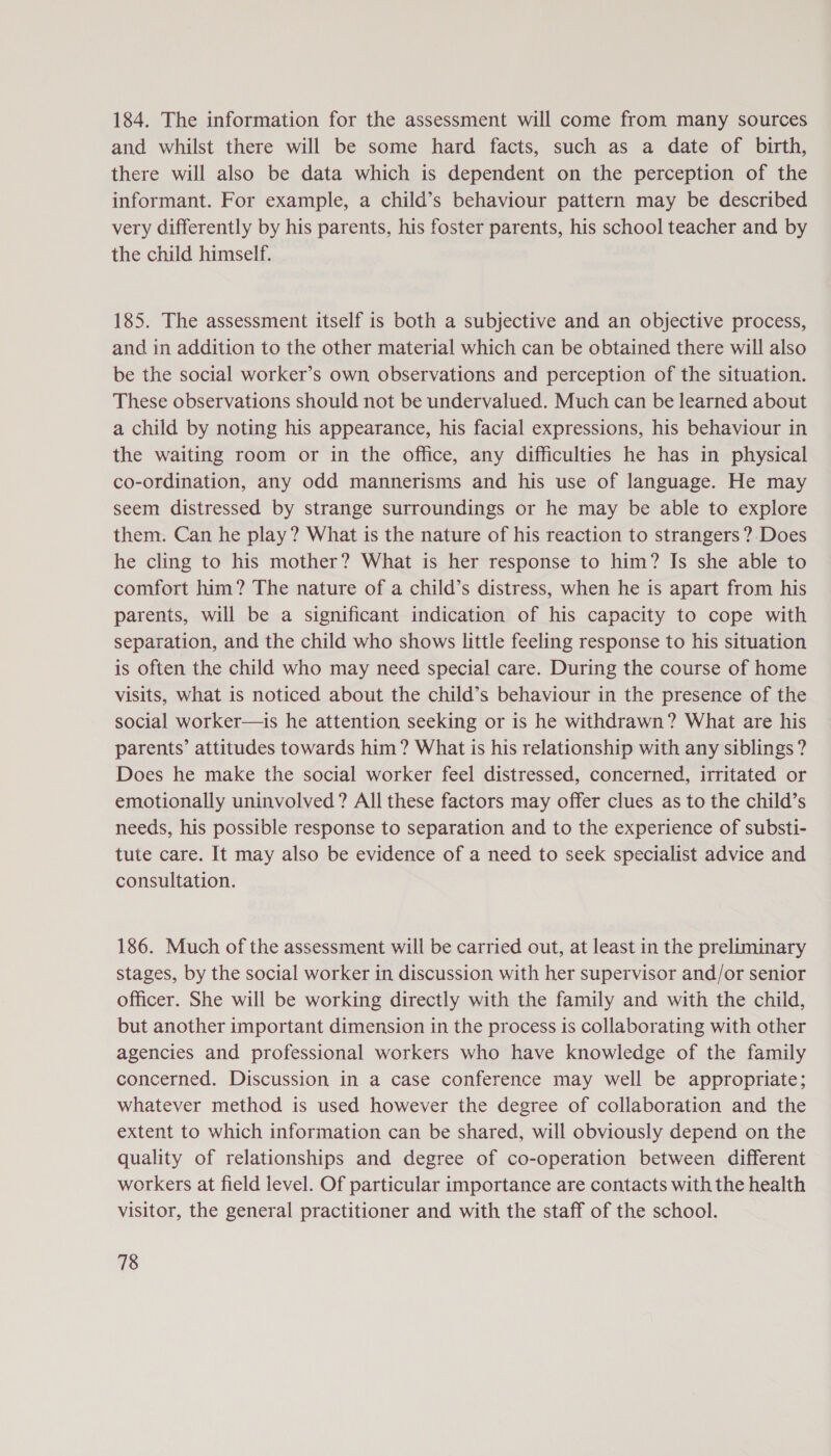 184. The information for the assessment will come from many sources and whilst there will be some hard facts, such as a date of birth, there will also be data which is dependent on the perception of the informant. For example, a child’s behaviour pattern may be described very differently by his parents, his foster parents, his school teacher and by the child himself. 185. The assessment itself is both a subjective and an objective process, and in addition to the other material which can be obtained there will also be the social worker’s own observations and perception of the situation. These observations should not be undervalued. Much can be learned about a child by noting his appearance, his facial expressions, his behaviour in the waiting room or in the office, any difficulties he has in physical co-ordination, any odd mannerisms and his use of language. He may seem distressed by strange surroundings or he may be able to explore them. Can he play? What is the nature of his reaction to strangers? Does he cling to his mother? What is her response to him? Is she able to comfort him? The nature of a child’s distress, when he is apart from his parents, will be a significant indication of his capacity to cope with separation, and the child who shows little feeling response to his situation is often the child who may need special care. During the course of home visits, What is noticed about the child’s behaviour in the presence of the social worker—is he attention seeking or is he withdrawn? What are his parents’ attitudes towards him? What is his relationship with any siblings ? Does he make the social worker feel distressed, concerned, irritated or emotionally uninvolved? All these factors may offer clues as to the child’s needs, his possible response to separation and to the experience of substi- tute care. It may also be evidence of a need to seek specialist advice and consultation. 186. Much of the assessment will be carried out, at least in the preliminary stages, by the social worker in discussion with her supervisor and/or senior officer. She will be working directly with the family and with the child, but another important dimension in the process is collaborating with other agencies and professional workers who have knowledge of the family concerned. Discussion in a case conference may well be appropriate; whatever method is used however the degree of collaboration and the extent to which information can be shared, will obviously depend on the quality of relationships and degree of co-operation between different workers at field level. Of particular importance are contacts with the health visitor, the general practitioner and with the staff of the school.