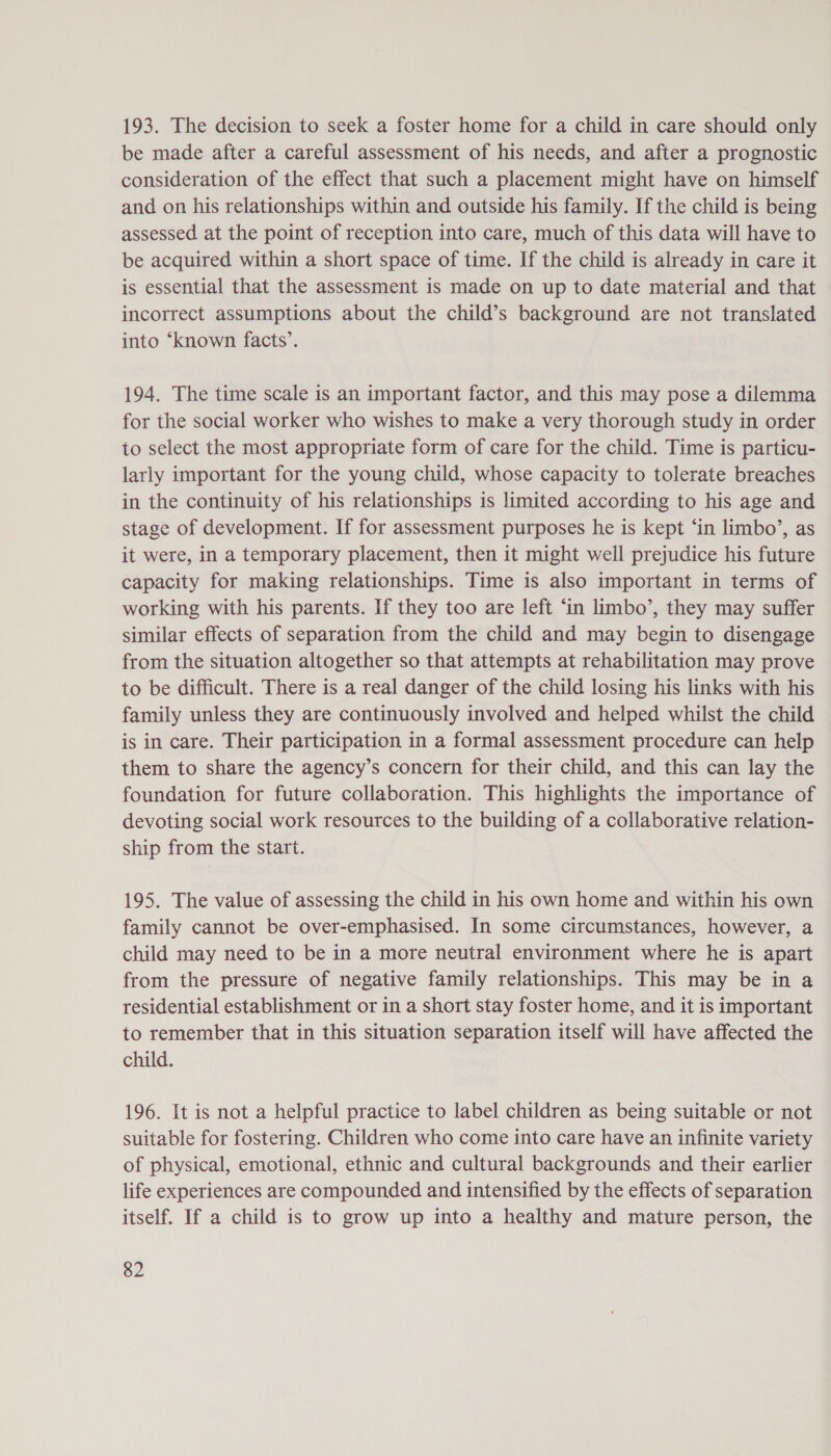 193. The decision to seek a foster home for a child in care should only be made after a careful assessment of his needs, and after a prognostic consideration of the effect that such a placement might have on himself and on his relationships within and outside his family. If the child is being assessed at the point of reception into care, much of this data will have to be acquired within a short space of time. If the child is already in care it is essential that the assessment is made on up to date material and that incorrect assumptions about the child’s background are not translated into ‘known facts’. 194. The time scale is an important factor, and this may pose a dilemma for the social worker who wishes to make a very thorough study in order to select the most appropriate form of care for the child. Time is particu- larly important for the young child, whose capacity to tolerate breaches in the continuity of his relationships is limited according to his age and stage of development. If for assessment purposes he is kept ‘in limbo’, as it were, in a temporary placement, then it might well prejudice his future capacity for making relationships. Time is also important in terms of working with his parents. If they too are left ‘in limbo’, they may suffer similar effects of separation from the child and may begin to disengage from the situation altogether so that attempts at rehabilitation may prove to be difficult. There is a real danger of the child losing his links with his family unless they are continuously involved and helped whilst the child is in care. Their participation in a formal assessment procedure can help them to share the agency’s concern for their child, and this can lay the foundation for future collaboration. This highlights the importance of devoting social work resources to the building of a collaborative relation- ship from the start. 195. The value of assessing the child in his own home and within his own family cannot be over-emphasised. In some circumstances, however, a child may need to be in a more neutral environment where he is apart from the pressure of negative family relationships. This may be in a residential establishment or in a short stay foster home, and it is important to remember that in this situation separation itself will have affected the child. 196. It is not a helpful practice to label children as being suitable or not suitable for fostering. Children who come into care have an infinite variety of physical, emotional, ethnic and cultural backgrounds and their earlier life experiences are compounded and intensified by the effects of separation itself. If a child is to grow up into a healthy and mature person, the