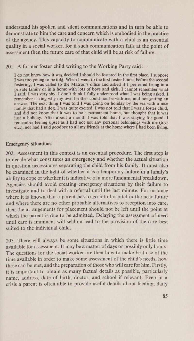 understand his spoken and silent communications and in turn be able to demonstrate to him the care and concern which is embodied in the practice of the agency. This capacity to communicate with a child is an essential quality in a social worker, for if such communication fails at the point of assessment then the future care of that child will be at risk of failure. 201. A former foster child writing to the Working Party said :— I do not know how it was decided I should be fostered in the first place. I suppose I was too young to be told. When I went to the first foster home, before the second fostering, I was called to the Matron’s office and asked if I preferred being in a private family or in a home with lots of boys and girls. I cannot remember what I said. I was very shy. I don’t think I fully understood what I was being asked. I remember asking why my own brother could not be with me, and not getting an answer. The next thing I was told I was going on holiday by the sea with a nice family that had a dog. I was quite excited. I was not told that I was a foster child, and did not know that it was to be a permanent home, but thought that it was just a holiday. After about a month I was told that I was staying for good. I remember feeling upset as I had not got any personal belongings with me (toys etc.), nor had I said goodbye to all my friends at the home where I had been living. Emergency situations 202. Assessment in this context is an essential procedure. The first step is to decide what constitutes an emergency and whether the actual situation in question necessitates separating the child from his family. It must also be examined in the light of whether it is a temporary failure in a family’s ability to cope or whether it is indicative of a more fundamental breakdown. Agencies should avoid creating emergency situations by their failure to investigate and to deal with a referral until the last minute. For instance where it is known that a parent has to go into hospital in the near future and where there are no other probable alternatives to reception into care, then the arrangements for placement should not be left until the point at which the parent is due to be admitted. Delaying the assessment of need until care is imminent will seldom lead to the provision of the care best suited to the individual child. 203. There will always be some situations in which there is little time available for assessment. It may be a matter of days or possibly only hours. The questions for the social worker are then how to make best use of the time available in order to make some assessment of the child’s needs, how these can be met, and the preparation of those who will care for him. Firstly, it is important to obtain as many factual details as possible, particularly name, address, date of birth, doctor, and school if relevant. Even in a crisis a parent is often able to provide useful details about feeding, daily