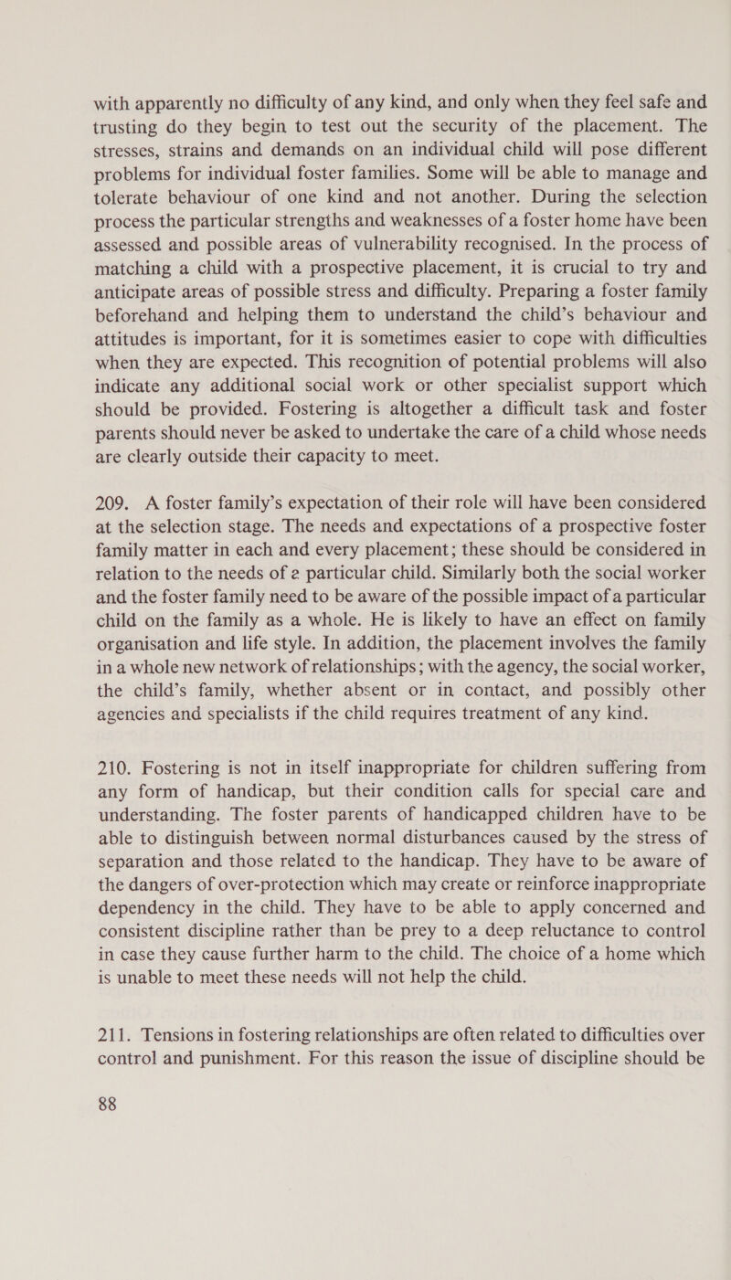 with apparently no difficulty of any kind, and only when they feel safe and trusting do they begin to test out the security of the placement. The stresses, strains and demands on an individual child will pose different problems for individual foster families. Some will be able to manage and tolerate behaviour of one kind and not another. During the selection process the particular strengths and weaknesses of a foster home have been assessed and possible areas of vulnerability recognised. In the process of matching a child with a prospective placement, it is crucial to try and anticipate areas of possible stress and difficulty. Preparing a foster family beforehand and helping them to understand the child’s behaviour and attitudes is important, for it is sometimes easier to cope with difficulties when they are expected. This recognition of potential problems will also indicate any additional social work or other specialist support which should be provided. Fostering is altogether a difficult task and foster parents should never be asked to undertake the care of a child whose needs are clearly outside their capacity to meet. 209. A foster family’s expectation of their role will have been considered at the selection stage. The needs and expectations of a prospective foster family matter in each and every placement; these should be considered in relation to the needs of 2 particular child. Similarly both the social worker and the foster family need to be aware of the possible impact of a particular child on the family as a whole. He is likely to have an effect on family organisation and life style. In addition, the placement involves the family in a whole new network of relationships; with the agency, the social worker, the child’s family, whether absent or in contact, and possibly other agencies and specialists if the child requires treatment of any kind. 210. Fostering is not in itself inappropriate for children suffering from any form of handicap, but their condition calls for special care and understanding. The foster parents of handicapped children have to be able to distinguish between normal disturbances caused by the stress of separation and those related to the handicap. They have to be aware of the dangers of over-protection which may create or reinforce inappropriate dependency in the child. They have to be able to apply concerned and consistent discipline rather than be prey to a deep reluctance to control in case they cause further harm to the child. The choice of a home which is unable to meet these needs will not help the child. 211. Tensions in fostering relationships are often related to difficulties over control and punishment. For this reason the issue of discipline should be