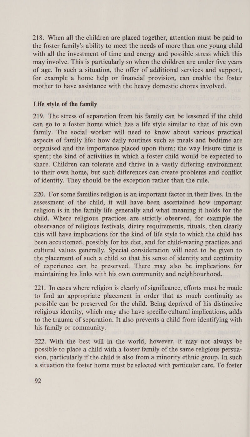 218. When all the children are placed together, attention must be paid to the foster family’s ability to meet the needs of more than one young child with all the investment of time and energy and possible stress which this may involve. This is particularly so when the children are under five years of age. In such a situation, the offer of additional services and support, for example a home help or financial provision, can enable the foster mother to have assistance with the heavy domestic chores involved. Life style of the family 219. The stress of separation from his family can be lessened if the child can go to a foster home which has a life style similar to that of his own family. The social worker will need to know about various practical aspects of family life: how daily routines such as meals and bedtime are organised and the importance placed upon them; the way leisure time is spent; the kind of activities in which a foster child would be expected to share. Children can tolerate and thrive in a vastly differing environment to their own home, but such differences can create problems and conflict of identity. They should be the exception rather than the rule. 220. For some families religion is an important factor in their lives. In the assessment of the child, it will have been ascertained how important religion is in the family life generally and what meaning it holds for the child. Where religious practices are strictly observed, for example the observance of religious festivals, dietry requirements, rituals, then clearly this will have implications for the kind of life style to which the child has been accustomed, possibly for his diet, and for child-rearing practices and cultural values generally. Special consideration will need to be given to the placement of such a child so that his sense of identity and continuity of experience can be preserved. There may also be implications for maintaining his links with his own community and neighbourhood. 221. In cases where religion is clearly of significance, efforts must be made to find an appropriate placement in order that as much continuity as possible can be preserved for the child. Being deprived of his distinctive religious identity, which may also have specific cultural implications, adds to the trauma of separation. It also prevents a child from identifying with his family or community. 222. With the best will in the world, however, it may not always be possible to place a child with a foster family of the same religious persua- sion, particularly if the child is also from a minority ethnic group. In such a situation the foster home must be selected with particular care. To foster