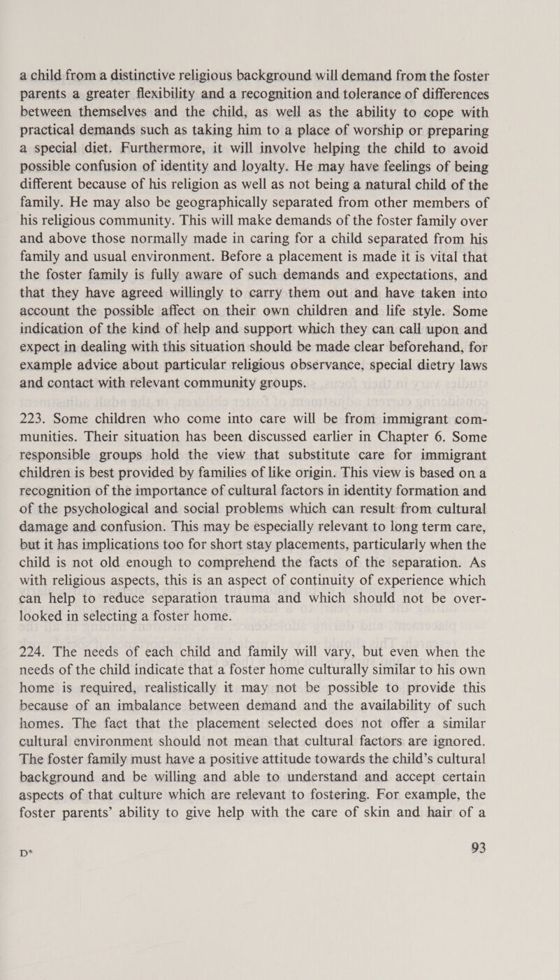 a child from a distinctive religious background will demand from the foster parents a greater flexibility and a recognition and tolerance of differences between themselves and the child, as well as the ability to cope with practical demands such as taking him to a place of worship or preparing a special diet. Furthermore, it will involve helping the child to avoid possible confusion of identity and loyalty. He may have feelings of being different because of his religion as well as not being a natural child of the family. He may also be geographically separated from other members of his religious community. This will make demands of the foster family over and above those normally made in caring for a child separated from his family and usual environment. Before a placement is made it is vital that the foster family is fully aware of such demands and expectations, and that they have agreed willingly to carry them out and have taken into account the possible affect on their own children and life style. Some indication of the kind of help and support which they can call upon and expect in dealing with this situation should be made clear beforehand, for example advice about particular religious observance, special dietry laws and contact with relevant community groups. 223. Some children who come into care will be from immigrant com- munities. Their situation has been discussed earlier in Chapter 6. Some responsible groups hold the view that substitute care for immigrant children is best provided by families of like origin. This view is based on a recognition of the importance of cultural factors in identity formation and of the psychological and social problems which can result from cultural damage and confusion. This may be especially relevant to long term care, but it has implications too for short stay placements, particularly when the child is not old enough to comprehend the facts of the separation. As with religious aspects, this is an aspect of continuity of experience which can help to reduce separation trauma and which should not be over- looked in selecting a foster home. 224. The needs of each child and family will vary, but even when the needs of the child indicate that a foster home culturally similar to his own home is required, realistically it may not be possible to provide this because of an imbalance between demand and the availability of such homes. The fact that the placement selected does not offer a similar cultural environment should not mean that cultural factors. are ignored. The foster family must have a positive attitude towards the child’s cultural background and be willing and able to understand and accept certain aspects of that culture which are relevant to fostering. For example, the foster parents’ ability to give help with the care of skin and hair of a