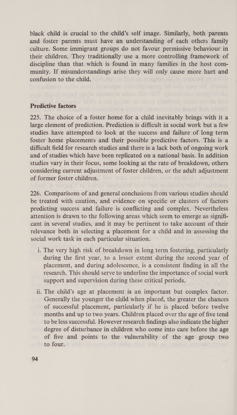 black child is crucial to the child’s self image. Similarly, both parents and foster parents must have an understanding of each others family culture. Some immigrant groups do not favour permissive behaviour in their children. They traditionally use a more controlling framework of discipline than that which is found in many families in the host com- munity. If misunderstandings arise they will only cause more hurt and confusion to the child. Predictive factors 225. The choice of a foster home for a child inevitably brings with it a large element of prediction. Prediction is difficult in social work but a few studies have attempted to look at the success and failure of long term foster home placements and their possible predictive factors. This is a difficult field for research studies and there is a lack both of ongoing work and of studies which have been replicated on a national basis. In addition studies vary in their focus, some looking at the rate of breakdown, others considering current adjustment of foster children, or the adult adjustment of former foster children. 226. Comparisons of and general conclusions from various studies should be treated with caution, and evidence on specific or clusters of factors predicting success and failure is conflicting and complex. Nevertheless attention is drawn to the following areas which seem to emerge as signifi- cant in several studies, and it may be pertinent to take account of their relevance both in selecting a placement for a child and in assessing the social work task in each particular situation. i. The very high risk of breakdown in long term fostering, particularly during the first year, to a lesser extent during the second year of placement, and during adolescence, is a consistent finding in all the research. This should serve to underline the importance of social work support and supervision during these critical periods. ii. The child’s age at placement is an important but complex factor. Generally the younger the child when placed, the greater the chances of successful placement, particularly if he is placed before twelve months and up to two years. Children placed over the age of five tend to be less successful. However research findings also indicate the higher degree of disturbance in children who come into care before the age of five and points to the vulnerability of the age group two to four.