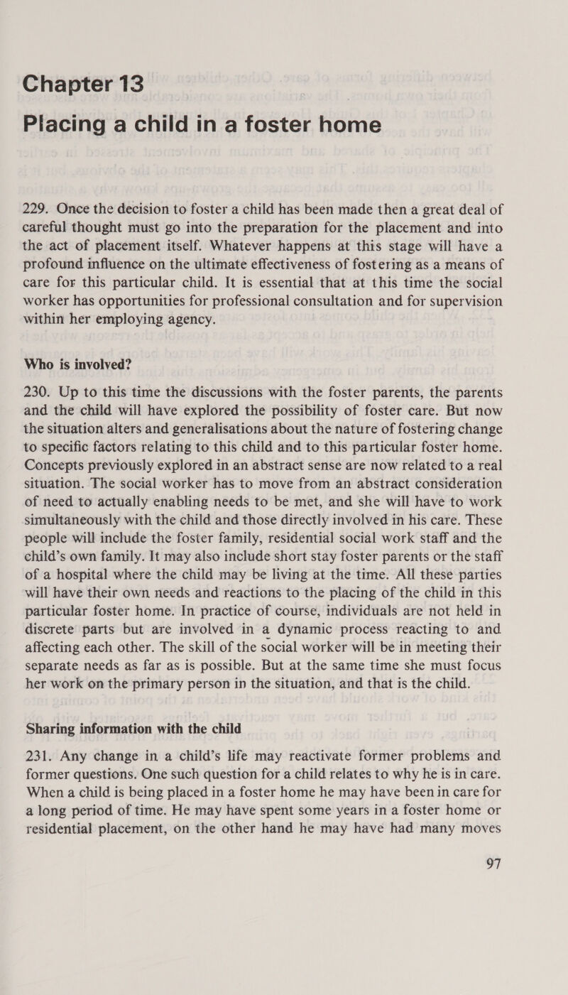 Chapter 13 Placing a child in a foster home 229. Once the decision to foster a child has been made then a great deal of careful thought must go into the preparation for the placement and into the act of placement itself. Whatever happens at this stage will have a profound influence on the ultimate effectiveness of fostering as a means of care for this particular child. It is essential that at this time the social worker has opportunities for professional consultation and for supervision within her employing agency. Who is involved? 230. Up to this time the discussions with the foster parents, the parents and the child will have explored the possibility of foster care. But now the situation alters and generalisations about the nature of fostering change to specific factors relating to this child and to this particular foster home. Concepts previously explored in an abstract sense are now related to a real situation. The social worker has to move from an abstract consideration of need to actually enabling needs to be met, and she will have to work simultaneously with the child and those directly involved in his care. These people will include the foster family, residential social work staff and the child’s own family. It may also include short stay foster parents or the staff of a hospital where the child may be living at the time. All these parties will have their own needs and reactions to the placing of the child in this particular foster home. In practice of course, individuals are not held in discrete parts but are involved in a dynamic process reacting to and affecting each other. The skill of the social worker will be in meeting their separate needs as far as is possible. But at the same time she must focus her work on the primary person in the situation, and that is the child. Sharing information with the child 231. Any change in a child’s life may reactivate former problems and former questions. One such question for a child relates to why he is in care. When a child is being placed in a foster home he may have been in care for a long period of time. He may have spent some years in a foster home or residential placement, on the other hand he may have had many moves a |