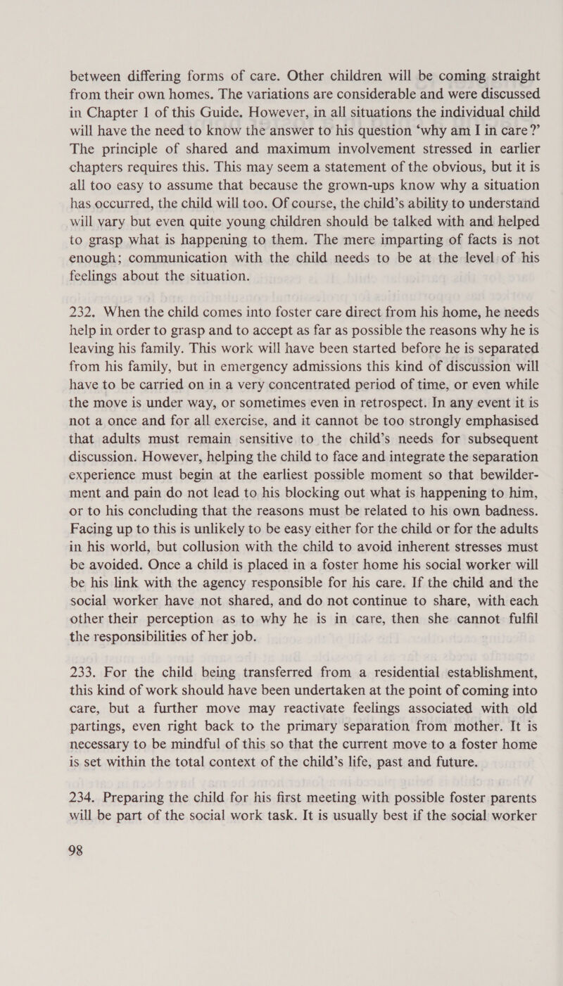 between differing forms of care. Other children will be coming straight from their own homes. The variations are considerable and were discussed in Chapter 1 of this Guide. However, in all situations the individual child will have the need to know the answer to his question ‘why am I in care?’ The principle of shared and maximum involvement stressed in earlier chapters requires this. This may seem a statement of the obvious, but it is all too easy to assume that because the grown-ups know why a situation has occurred, the child will too. Of course, the child’s ability to understand will vary but even quite young children should be talked with and helped to grasp what is happening to them. The mere imparting of facts is not enough; communication with the child needs to be at the level: of his feelings about the situation. 232. When the child comes into foster care direct from his home, he needs help in order to grasp and to accept as far as possible the reasons why he is leaving his family. This work will have been started before he is separated from his family, but in emergency admissions this kind of discussion will have to be carried on in a very concentrated period of time, or even while the move is under way, or sometimes even in retrospect. In any event it is not a once and for all exercise, and it cannot be too strongly emphasised that adults must remain sensitive to the child’s needs for subsequent discussion. However, helping the child to face and integrate the separation experience must begin at the earliest possible moment so that bewilder- ment and pain do not lead to his blocking out what is happening to him, or to his concluding that the reasons must be related to his own badness. Facing up to this is unlikely to be easy either for the child or for the adults in his world, but collusion with the child to avoid inherent stresses must be avoided. Once a child is placed in a foster home his social worker will be his link with the agency responsible for his care. If the child and the social worker have not shared, and do not continue to share, with each other their perception as to why he is in care, then she cannot fulfil the responsibilities of her job. | 233. For the child being transferred from a residential establishment, this kind of work should have been undertaken at the point of coming into care, but a further move may reactivate feelings associated with old partings, even right back to the primary separation from mother. It is necessary to be mindful of this so that the current move to a foster home is set within the total context of the child’s life, past and future. 234. Preparing the child for his first meeting with possible foster.parents will be part of the social work task. It is usually best if the social worker