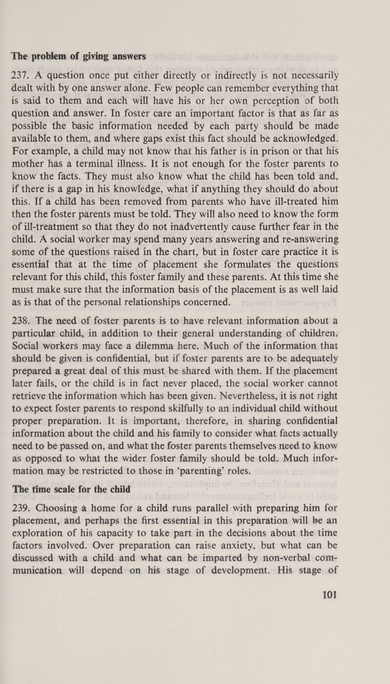 The problem of giving answers 237. A question once put either directly or indirectly is not necessarily dealt with by one answer alone. Few people can remember everything that is said to them and each will have his or her own perception of both question and answer. In foster care an important factor is that as far as possible the basic information needed by each party should be made available to them, and where gaps exist this fact should be acknowledged. For example, a child may not know that his father is in prison or that his mother has a terminal illness. It is not enough for the foster parents to know the facts. They must also know what the child has been told and, if there is a gap in his knowledge, what if anything they should do about this. If a child has been removed from parents who have ill-treated him then the foster parents must be told. They will also need to know the form of ill-treatment so that they do not inadvertently cause further fear in the child. A social worker may spend many years answering and re-answering some of the questions raised in the chart, but in foster care practice it is essential that at the time of placement she formulates the questions relevant for this child, this foster family and these parents. At this time she must make sure that the information basis of the placement is as well laid as is that of the personal relationships concerned. 238. The need of foster parents is to have relevant information about a particular child, in addition to their general understanding of childrens Social workers may face a dilemma here. Much of the information that should be given is confidential, but if foster parents are to be adequately prepared a great deal of this must be shared with them. If the placement later fails, or the child is in fact never placed, the social worker cannot retrieve the information which has been given. Nevertheless, it is not right to expect foster parents to respond skilfully to an individual child without proper preparation. It is important, therefore, in sharing confidential information about the child and his family to consider what facts actually need to be passed on, and what the foster parents themselves need to know as opposed to what the wider foster family should be told. Much infor- mation may be restricted to those in ‘parenting’ roles. The time scale for the child 239. Choosing a home for a child runs parallel with preparing him for placement, and perhaps the first essential in this preparation will be an exploration of his capacity to take part in the decisions about the time factors involved. Over preparation can raise anxiety, but what can be discussed with a child and what can be imparted by non-verbal com- munication will depend on his stage of development. His stage of