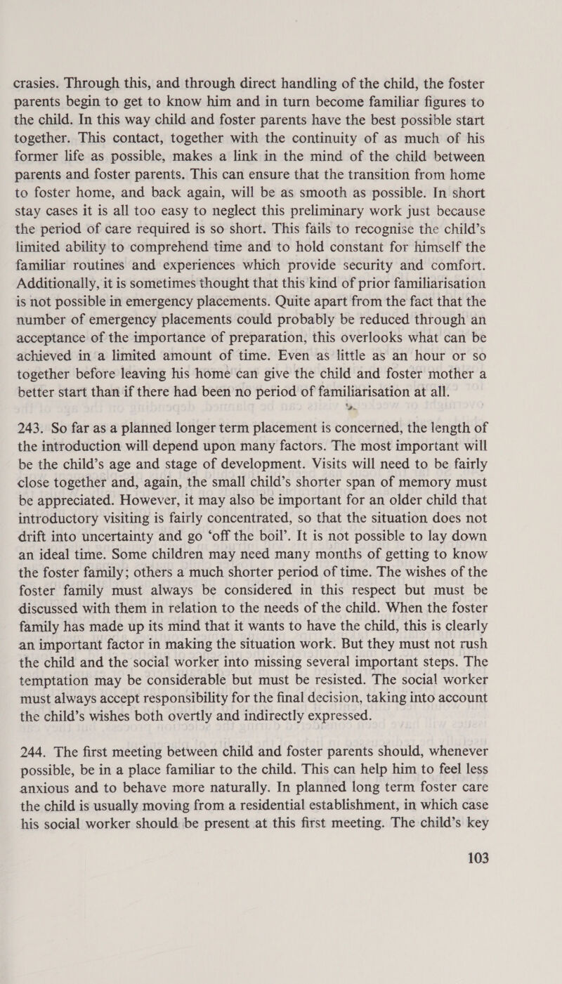 crasies. Through this, and through direct handling of the child, the foster parents begin to get to know him and in turn become familiar figures to the child. In this way child and foster parents have the best possible start together. This contact, together with the continuity of as much of his former life as possible, makes a link in the mind of the child between parents and foster parents. This can ensure that the transition from home to foster home, and back again, will be as smooth as possible. In short stay cases it is all too easy to neglect this preliminary work just because the period of care required is so short. This fails to recognise the child’s limited ability to comprehend time and to hold constant for himself the familiar routines and experiences which provide security and comfort. Additionally, it is sometimes thought that this kind of prior familiarisation is not possible in emergency placements. Quite apart from the fact that the number of emergency placements could probably be reduced through an acceptance of the importance of preparation, this overlooks what can be achieved in a limited amount of time. Even as little as an hour or so together before leaving his home can give the child and foster mother a better start than if there had been no period of familiarisation at all. De. 243. So far as a planned longer term placement is concerned, the length of the introduction will depend upon many factors. The most important will be the child’s age and stage of development. Visits will need to be fairly close together and, again, the small child’s shorter span of memory must be appreciated. However, it may also be important for an older child that introductory visiting is fairly concentrated, so that the situation does not drift into uncertainty and go ‘off the boil’. It is not possible to lay down an ideal time. Some children may need many months of getting to know the foster family; others a much shorter period of time. The wishes of the foster family must always be considered in this respect but must be discussed with them in relation to the needs of the child. When the foster family has made up its mind that it wants to have the child, this is clearly an important factor in making the situation work. But they must not rush the child and the social worker into missing several important steps. The temptation may be considerable but must be resisted. The social worker must always accept responsibility for the final decision, taking into account the child’s wishes both overtly and indirectly expressed. 244. The first meeting between child and foster parents should, whenever possible, be in a place familiar to the child. This can help him to feel less anxious and to behave more naturally. In planned long term foster care the child is usually moving from a residential establishment, in which case his social worker should be present at this first meeting. The child’s key