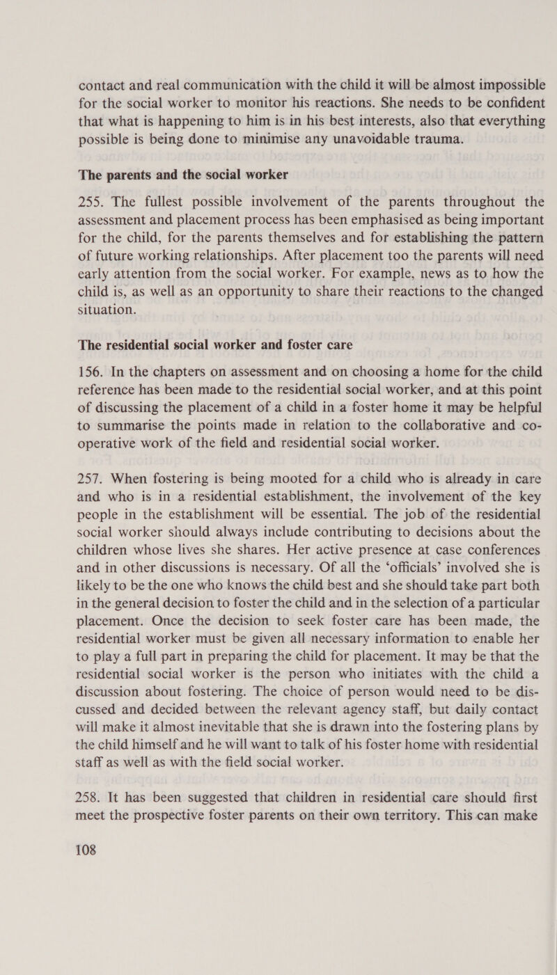 contact and real communication with the child it will be almost impossible for the social worker to monitor his reactions. She needs to be confident that what is happening to him is in his best interests, also that everything possible is being done to minimise any unavoidable trauma. The parents and the social worker 255. The fullest possible involvement of the parents throughout the assessment and placement process has been emphasised as being important for the child, for the parents themselves and for establishing the pattern of future working relationships. After placement too the parents will need early attention from the social worker. For example, news as to how the child is, as well as an opportunity to share their reactions to the changed situation. The residential social worker and foster care 156. In the chapters on assessment and on choosing a home for the child reference has been made to the residential social worker, and at this point of discussing the placement of a child in a foster home it may be helpful to summarise the points made in relation to the collaborative and co- operative work of the field and residential social worker. 257. When fostering is being mooted for a child who is already in care and who is in a residential establishment, the involvement of the key people in the establishment will be essential. The job of the residential social worker should always include contributing to decisions about the children whose lives she shares. Her active presence at case conferences and in other discussions is necessary. Of all the ‘officials’ involved she is likely to be the one who knows the child best and she should take part both in the general decision to foster the child and in the selection of a particular placement. Once the decision to seek foster care has been made, the residential worker must be given all necessary information to enable her to play a full part in preparing the child for placement. It may be that the residential social worker is the person who initiates with the child a discussion about fostering. The choice of person would need to be dis- cussed and decided between the relevant agency staff, but daily contact will make it almost inevitable that she is drawn into the fostering plans by the child himself and he will want to talk of his foster home with residential staff as well as with the field social worker. 258. It has been suggested that children in residential care should first meet the prospective foster parents on their own territory. This can make