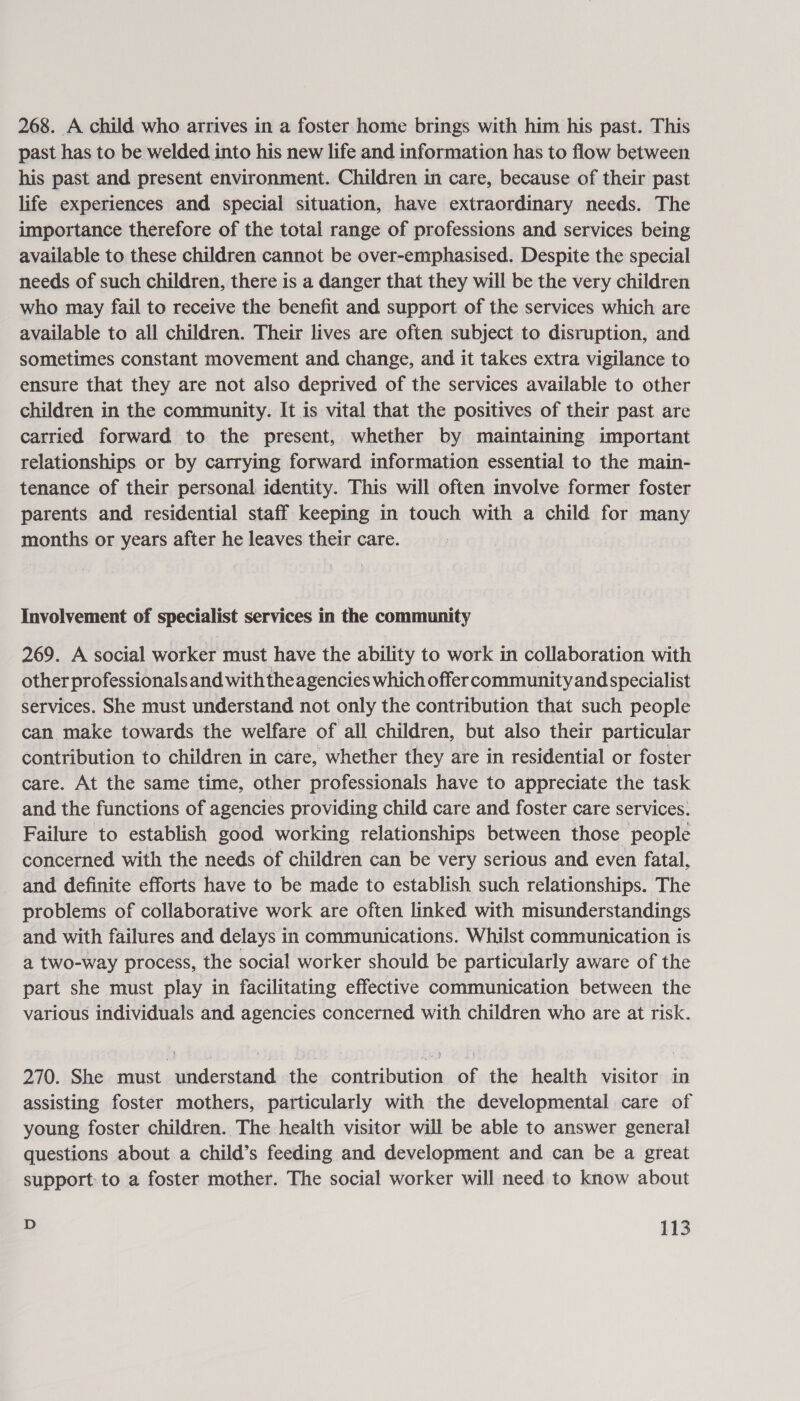 268. A child who arrives in a foster home brings with him his past. This past has to be welded into his new life and information has to flow between his past and present environment. Children in care, because of their past life experiences and special situation, have extraordinary needs. The importance therefore of the total range of professions and services being available to these children cannot be over-emphasised. Despite the special needs of such children, there is a danger that they will be the very children who may fail to receive the benefit and support of the services which are available to all children. Their lives are often subject to disruption, and sometimes constant movement and change, and it takes extra vigilance to ensure that they are not also deprived of the services available to other children in the community. It is vital that the positives of their past are carried forward to the present, whether by maintaining important relationships or by carrying forward information essential to the main- tenance of their personal identity. This will often involve former foster parents and residential staff keeping in touch with a child for many months or years after he leaves their care. Involvement of specialist services in the community 269. A social worker must have the ability to work in collaboration with other professionals and with theagencies which offer community and specialist services. She must understand not only the contribution that such people can make towards the welfare of all children, but also their particular contribution to children in care, whether they are in residential or foster care. At the same time, other professionals have to appreciate the task and the functions of agencies providing child care and foster care services. Failure to establish good working relationships between those people concerned with the needs of children can be very serious and even fatal, and definite efforts have to be made to establish such relationships. The problems of collaborative work are often linked with misunderstandings and with failures and delays in communications. Whilst communication is a two-way process, the social worker should be particularly aware of the part she must play in facilitating effective communication between the various individuals and agencies concerned with children who are at risk. 270. She must understand the contribution of the health visitor in assisting foster mothers, particularly with the developmental care of young foster children. The health visitor will be able to answer general questions about a child’s feeding and development and can be a great support: to a foster mother. The social worker will need to know about