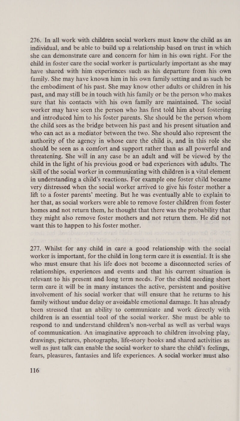 276. In all work with children social workers must know the child as an individual, and be able to build up a relationship based on trust in which she can demonstrate care and concern for him in his own right. For the child in foster care the social worker is particularly important as she may have shared with him experiences such as his departure from his own family. She may have known him in his own family setting and as such be the embodiment of his past. She may know other adults or children in his past, and may still be in touch with his family or be the person who makes sure that his contacts with his own family are maintained. The social worker may have seen the person who has first told him about fostering and introduced him to his foster parents. She should be the person whom the child sees as the bridge between his past and his present situation and who can act as a mediator between the two. She should also represent the authority of the agency in whose care the child is, and in this role she should be seen as a comfort and support rather than as all powerful and threatening. She will in any case be an adult and will be viewed by the child in the light of his previous good or bad experiences with adults. The skill of the social worker in communicating with children is a vital element in understanding a child’s reactions. For example one foster child became very distressed when the social worker arrived to give his foster mother a lift to a foster parents’ meeting. But he was eventually able to explain to her that, as social workers were able to remove foster children from foster homes and not return them, he thought that there was the probability that they might also remove foster mothers and not return them. He did not want this to happen to his foster mother. 277. Whilst for any child in care a good relationship with the social worker is important, for the child in long term care it is essential. It is she who must ensure that his life does not become a disconnected series of relationships, experiences and events and that his current situation is relevant to his present and long term needs. For the child needing short term care it will be in many instances the active, persistent and positive involvement of his social worker that will ensure that he returns to his family without undue delay or avoidable emotional damage. It has already been stressed that an ability to communicate and work directly with children is an essential tool of the social worker. She must be able to respond to and understand children’s non-verbal as well as verbal ways of communication. An imaginative approach to children involving play, drawings, pictures, photographs, life-story books and shared activities as well as just talk can enable the social worker to share the child’s feelings, fears, pleasures, fantasies and life experiences. A social worker must also