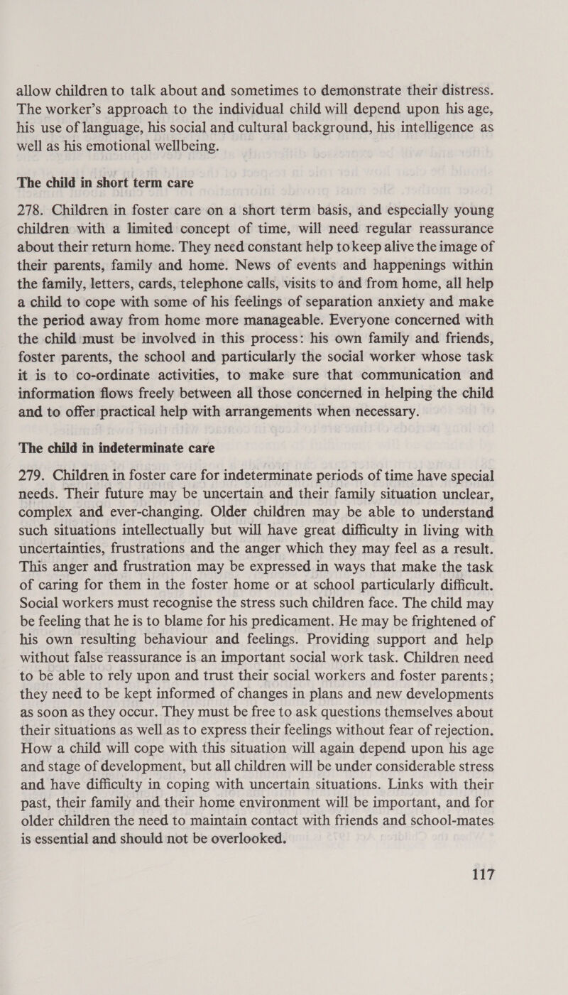 allow children to talk about and sometimes to demonstrate their distress. The worker’s approach to the individual child will depend upon his age, his use of language, his social and cultural background, his intelligence as well as his emotional wellbeing. The child in short term care 278. Children in foster care on a short term basis, and especially young children with a limited concept of time, will need regular reassurance about their return home. They need constant help tokeep alive the image of their parents, family and home. News of events and happenings within the family, letters, cards, telephone calls, visits to and from home, all help a child to cope with some of his feelings of separation anxiety and make the period away from home more manageable. Everyone concerned with the child must be involved in this process: his own family and friends, foster parents, the school and particularly the social worker whose task it is to co-ordinate activities, to make sure that communication and information flows freely between all those concerned in helping the child and to offer practical help with arrangements when necessary. The child in indeterminate care 279. Children in foster care for indeterminate periods of time have special needs. Their future may be uncertain and their family situation unclear, complex and ever-changing. Older children may be able to understand such situations intellectually but will have great difficulty in living with uncertainties, frustrations and the anger which they may feel as a result. This anger and frustration may be expressed in ways that make the task of caring for them in the foster home or at school particularly difficult. Social workers must recognise the stress such children face. The child may be feeling that he is to blame for his predicament. He may be frightened of his own resulting behaviour and feelings. Providing support and help without false reassurance is an important social work task. Children need to be able to rely upon and trust their social workers and foster parents; they need to be kept informed of changes in plans and new developments as soon as they occur. They must be free to ask questions themselves about their situations as well as to express their feelings without fear of rejection. How a child will cope with this situation will again depend upon his age and stage of development, but all children will be under considerable stress and have difficulty in coping with uncertain situations. Links with their past, their family and their home environment will be important, and for older children the need to maintain contact with friends and school-mates. is essential and should not be overlooked.