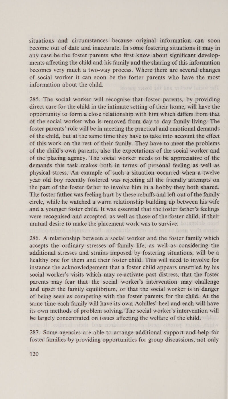 situations and circumstances because original information can soon become out of date and inaccurate. In some fostering situations it may in any case be the foster parents who first know about significant develop- ments affecting the child and his family and the sharing of this information becomes very much a two-way process. Where there are several changes of social worker it can soon be the foster parents who have the most information about the child. 285. The social worker will recognise that foster parents, by providing direct care for the child in the intimate setting of their home, will have the opportunity to form a close relationship with him which differs from that of the social worker who is removed from day to day family living. The foster parents’ role will be in meeting the practical and emotional demands of the child, but at the same time they have to take into account the effect of this work on the rest of their family. They have to meet the problems of the child’s own parents, also the expectations of the social worker and of the placing agency. The social worker needs to be appreciative of the demands this task makes both in terms of personal feeling as well as physical stress. An example of such a situation occurred when a twelve year old boy recently fostered was rejecting all the friendly attempts on the part of the foster father to involve him in a hobby they both shared. The foster father was feeling hurt by these rebuffs and left out of the family circle, while he watched a warm relationship building up between his wife and a younger foster child. It was essential that the foster father’s feelings were recognised and accepted, as well as those of the foster child, if their mutual desire to make the placement work was to survive. 286. A relationship between a social worker and the foster family which accepts the ordinary stresses of family life, as well as considering the additional stresses and strains imposed by fostering situations, will be a healthy one for them and their foster child. This will need to involve for instance the acknowledgement that a foster child appears unsettled by his social worker’s visits which may re-activate past distress, that the foster parents may fear that the social worker’s intervention may challenge and upset the family equilibrium, or that the social worker is in danger of being seen as competing with the foster parents for the child. At the same time each family will have its own Achilles’ heel and each will have its own methods of problem solving. The social worker’s intervention will be largely concentrated on issues affecting the welfare of the child. 287. Some agencies are able to arrange additional support and help. for foster families by providing opportunities for group discussions, not only