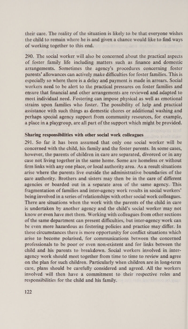 their care. The reality of the situation is likely to be that everyone wishes the child to remain where he is and given a chance would like to find ways of working together to this end. 290. The social worker will also be concerned about the practical aspects of foster family life including matters such as finance and domestic arrangements. Sometimes the agency’s procedures concerning foster parents’ allowances can actively make difficulties for foster families. This is especially so where there is a delay and payment is made in arrears. Social workers need to be alert to the practical pressures on foster families and ensure that financial and other arrangements are reviewed and adapted to meet individual need. Fostering can impose physical as well as emotional strains upon families who foster. The possibility of help and practical assistance with such things as domestic chores or additional washing and perhaps special agency support from community resources, for example, a place in a playgroup, are all part of the support which might be provided. Sharing responsibilities with other social work colleagues 291. So far it has been assumed that only one social worker will be concerned with the child, his family and the foster parents. In some cases, however, the parents of children in care are separated, divorced or in any case not living together in the same home. Some are homeless or without firm links with any one place, or local authority area. As a result situations arise where the parents live outside the administrative boundaries of the care authority. Brothers and sisters may then be in the care of different agencies or boarded out in a separate area of the same agency. This fragmentation of families and inter-agency work results in social workers’ being involved in a series of relationships with other social work colleagues. There are situations when the work with the parents of the child in care is undertaken by another agency and the child’s social worker may not know or even have met them. Working with colleagues from other sections of the same department can present difficulties, but inter-agency work can be even more hazardous as fostering policies and practice may differ. In these circumstances there is more opportunity for conflict situations which arise to become polarised, for communications between the concerned professionals to be poor or even non-existent and for links between the child and his parents to breakdown. Social workers involved in inter- agency work should meet together from time to time to review and agree on the plan for such children. Particularly when children are in long-term care, plans should be carefully considered and agreed. All the workers involved will then have a commitment to their respective roles and responsibilities for the child and his family.