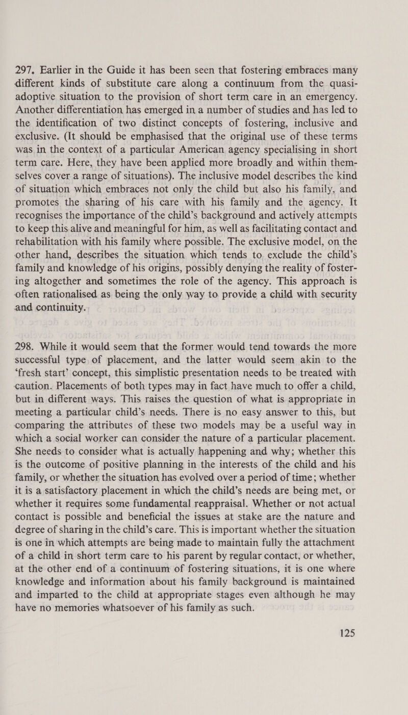 297, Earlier in the Guide it has been seen that fostering embraces many different kinds of substitute care along a continuum from the quasi- adoptive situation to the provision of short term care in an emergency. Another differentiation has emerged in a number of studies and has led to the identification of two distinct concepts of fostering, inclusive and exclusive. (It should be emphasised that the original use of these terms was in the context of a particular American agency specialising in short term care. Here, they have been applied more broadly and within them- selves cover a range of situations). The inclusive model describes the kind of situation which embraces not only the child but also his family, and promotes the sharing of his care with his family and the agency. It recognises the importance of the child’s background and actively attempts to keep this alive and meaningful for him, as well as facilitating contact and rehabilitation with his family where possible. The exclusive model, on the other hand, describes the situation which tends to, exclude the child’s family and knowledge of his origins, possibly denying the reality of foster- ing altogether and sometimes the role of the agency. This approach is often rationalised as being the only way to provide a child with security and continuity. 298. While it would seem that the former would tend towards the more successful type. of placement, and the latter would seem akin to the ‘fresh start’ concept, this simplistic presentation needs to be treated with caution. Placements of both types may in fact have much to offer a child, but in different ways. This raises the question of what is appropriate in meeting a particular child’s needs. There is no easy answer to this, but comparing the attributes of these two models may be a useful way in which a social worker can consider the nature of a particular placement. She needs to consider what is actually happening and why; whether this is the outcome of positive planning in the interests of the child and his family, or whether the situation has evolved over a period of time; whether it is a satisfactory placement in which the child’s needs are being met, or whether it requires some fundamental reappraisal. Whether or not actual contact is possible and beneficial the issues at stake are the nature and degree of sharing in the child’s care. This is important whether the situation is one in which attempts are being made to maintain fully the attachment of a child in short term care to his parent by regular contact, or whether, at the other end of a continuum of fostering situations, it is one where knowledge and information about his family background is maintained and imparted to the child at appropriate stages even although he may have no memories whatsoever of his family as such.