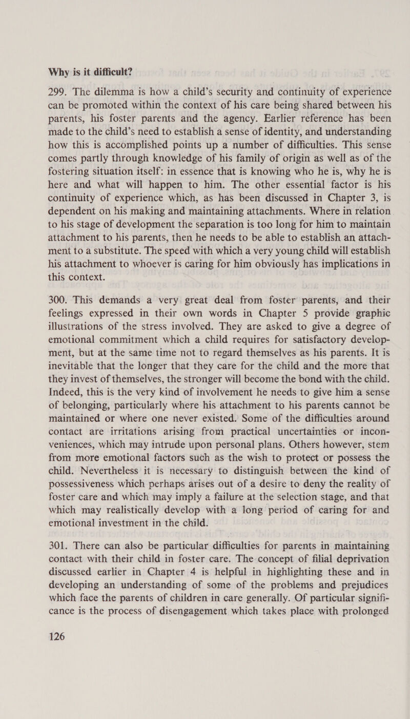 Why is it difficult? 299. The dilemma is how a child’s security and continuity of experience can be promoted within the context of his care being shared between his parents, his foster parents and the agency. Earlier reference has been made to the child’s need to establish a sense of identity, and understanding how this is accomplished points up a number of difficulties. This sense comes partly through knowledge of his family of origin as well as of the fostering situation itself: in essence that is knowing who he is, why he is here and what will happen to him. The other essential factor 1s his continuity of experience which, as has been discussed in Chapter 3, is dependent on his making and maintaining attachments. Where in relation to his stage of development the separation is too long for him to maintain attachment to his parents, then he needs to be able to establish an attach- ment to a substitute. The speed with which a very young child will establish his attachment to whoever is caring for him obviously has implications in this context. 300. This demands a very great deal from foster parents, and their feelings expressed in their own words in Chapter 5 provide graphic illustrations of the stress involved. They are asked to give a degree of emotional commitment which a child requires for satisfactory develop- ment, but at the same time not to regard themselves as his parents. It is inevitable that the longer that they care for the child and the more that they invest of themselves, the stronger will become the bond with the child. Indeed, this is the very kind of involvement he needs to give him a sense of belonging, particularly where his attachment to his parents cannot be maintained or where one never existed. Some of the difficulties around contact are irritations arising from practical uncertainties or incon- veniences, which may intrude upon personal plans. Others however, stem from more emotional factors such as the wish to protect or possess the child. Nevertheless it is necessary to distinguish between the kind of possessiveness which perhaps arises out of a desire to deny the reality of foster care and which may imply a failure at the selection stage, and that which may realistically develop with a long period of caring for and emotional investment in the child. 301. There can also be particular difficulties for parents in maintaining contact with their child in foster care. The concept of filial deprivation discussed earlier in Chapter 4 is helpful in highlighting these and in developing an understanding of some of the problems and prejudices which face the parents of children in care generally. Of particular signifi- cance is the process of disengagement which takes place with prolonged